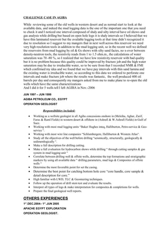 CHALLENGE CASE IN AGIBA
While reviewing some of the old wells in western desert and as normal start to look at the
available data, and indeed the mud logging data is the one of the important one that you need
to check it and I noticed one interval composed of shaly and silty interval have oil shows and
gas analysis while drilling but based on open hole logs it is shaly intervals so I believed that we
have thin laminated reservoir but the available logging tools at that time didn’t recognized it
due to resolution so I suggest to my mangers that in next well across this reservoir we need
very high resolution tools in addition to the mud logging unit, so in the recent well we defined
the reservoirs from mud logging by oil & Gs shows with silty sand facies, no x-over between
density-neutron tools, the resistivity reads from 1 to 1.5 ohm.m., the calculations of water
saturation was 70 -80 %, so I realized that we have low resistivity reservoir with bad quality
but it is no problem because this quality could be improved by fracture job and the high water
saturation may be due to irreducible water, so to be sure from that I recorded NMR & FMI
which confirmed my idea and we found that we have pay intervals with thin sand lamina and
the existing water is irreducible water, so according to this data we ordered to perforate one
intervals and make fracture job where the results was fantastic, the well produced 400 oil
barrels per day and consequently my mangers asked from me to make plane to re-open the old
wells which have the same characterizations
And I did it for 5 wells tell I left AGIBA in Nov.-2006
JUN 1997 – JUN 1999
AGIBA PETROLEUM CO., EGYPT
OPERATION GEOLOGIST
Responsibilities included:
• Working as a wellsite geologist in all Agiba concessions onshore in (Meleiha, Aghar, Zarif,
Faras & Raml Fields) in western desert & offshore in (Ashrafi & W.Ashrafi Fields) in Gulf of
Suez.
• Working with most mud logging units “Baker Hughes inteq, Halliburton, Petro-service & Geo-
service “.
• Working with most wire line companies “Schlumbergere, Halliburton & Western Atlas“.
• Study all the objectives of the well before drilling “seismically, structurally, geologically &
sedimentlogically “.
• Make a full description for drilling cutting.
• Make a full evaluation for hydrocarbon shows while drilling “ through cutting samples & gas
system in mud logging unit “
• Correlate between drilling well & offsite wells, determine the top formations and stratigraphic
markers by using all available data “ drilling parameters, mud logs & Composites of offsite
wells “
• Determine the most favorable point for set the casing.
• Determine the best point for catching bottom hole core “core handle, core sample &
detail description for core.”
• High familiar with LWD, TLC & Geosteering techniques.
• Follow up the operation of drill stem test and evaluate the results.
• Interpret all types of logs & make interpretation for composites & completions for wells.
• Prepare the final geological well reports.
OTHERS EXPERIENCES
1ST
.DEC.2004– 1ST
.JUN 2005
APACHE EGYPT EXPLORATION
OPERATION GEOLOGIST.
 