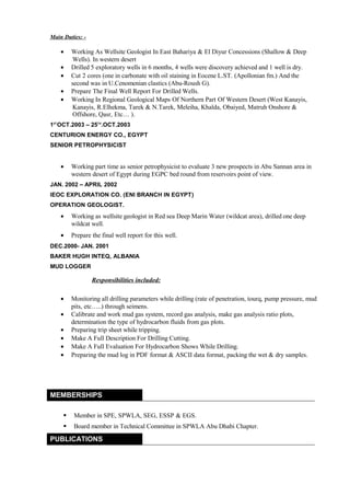 Main Duties: -
• Working As Wellsite Geologist In East Bahariya & El Diyur Concessions (Shallow & Deep
Wells). In western desert
• Drilled 5 exploratory wells in 6 months, 4 wells were discovery achieved and 1 well is dry.
• Cut 2 cores (one in carbonate with oil staining in Eocene L.ST. (Apollonian fm.) And the
second was in U.Cenomenian clastics (Abu-Roush G).
• Prepare The Final Well Report For Drilled Wells.
• Working In Regional Geological Maps Of Northern Part Of Western Desert (West Kanayis,
Kanayis, R.Elhekma, Tarek & N.Tarek, Meleiha, Khalda, Obaiyed, Matruh Onshore &
Offshore, Qasr, Etc… ).
1ST
OCT.2003 – 25TH
.OCT.2003
CENTURION ENERGY CO., EGYPT
SENIOR PETROPHYSICIST
• Working part time as senior petrophysicist to evaluate 3 new prospects in Abu Sannan area in
western desert of Egypt during EGPC bed round from reservoirs point of view.
JAN. 2002 – APRIL 2002
IEOC EXPLORATION CO. (ENI BRANCH IN EGYPT)
OPERATION GEOLOGIST.
• Working as wellsite geologist in Red sea Deep Marin Water (wildcat area), drilled one deep
wildcat well.
• Prepare the final well report for this well.
DEC.2000- JAN. 2001
BAKER HUGH INTEQ, ALBANIA
MUD LOGGER
Responsibilities included:
• Monitoring all drilling parameters while drilling (rate of penetration, tourq, pump pressure, mud
pits, etc…..) through seimens.
• Calibrate and work mud gas system, record gas analysis, make gas analysis ratio plots,
determination the type of hydrocarbon fluids from gas plots.
• Preparing trip sheet while tripping.
• Make A Full Description For Drilling Cutting.
• Make A Full Evaluation For Hydrocarbon Shows While Drilling.
• Preparing the mud log in PDF format & ASCII data format, packing the wet & dry samples.
MEMBERSHIPS
 Member in SPE, SPWLA, SEG, ESSP & EGS.
 Board member in Technical Committee in SPWLA Abu Dhabi Chapter.
PUBLICATIONS
 