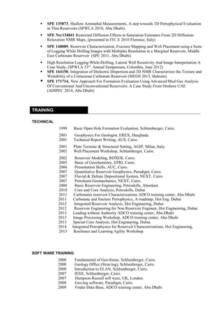  SPE 135873, Shallow Azimuthal Measurements, A step towards 3D Petrophysical Evaluation
in Thin Reservoirs (SPWLA 2010, Abu Dhabi).
 SPE No:134841 Restricted Diffusion Effects in Saturation Estimates From 2D Diffusion-
Relaxation NMR Maps, (presented in ITC E 2010 Florence, Italy)
 SPE 148089, Reservoir Characterization, Fracture Mapping and Well Placement using a Suite
of Logging While Drilling Images with Multiples Resolution in a Marginal Reservoir, Middle
East Carbonate Reservoir (SPE 2011, Abu Dhabi).
 High Resolution Logging-While-Drilling, Lateral Well Resistivity And Image Interpretation A
Case Study, (SPWLA 53rd
. Annual Symposium, Colombia, June 2012)
 SPE 164150, Integration of Dielectric Dispersion and 3D NMR Characterizes the Texture and
Wettability of a Cretaceous Carbonate Reservoir (MEOS 2013, Bahrain).
 SPE 171714, New Approach For Formation Evaluation Using Advanced Mud Gas Analysis
Of Conventional And Unconventional Reservoirs: A Case Study From Onshore UAE
(ADIPEC 2014, Abu Dhabi)
TRAINING
TECHNICAL
1999 Basic Open Hole Formation Evaluation, Schlumberger, Cairo.
2001 Geophysics For Geologist, EREX, Hurghada.
2001 Technical Report Writing, AUS, Cairo.
2001 Plate Tectonic & Structural Setting, AGIP, Milan, Italy.
2002 Well Placement Workshop, Schlumberger, Cairo.
2002 Reservoir Modeling, ROXER, Cairo.
2005 Basic of Geochemistry, EPRI, Cairo.
2006 Presentation Skills, AUC, Cairo.
2007 Quantitative Reservoir Geophysics, Paradigm, Cairo.
2007 Fluvial & Deltaic Depositional System, NEXT, Cairo.
2007 Petroleum Geomechanics, NEXT, Cairo.
2008 Basic Reservoir Engineering, Petroskills, Aberdeen
2010 Core and Core Analysis, Petroskills, Dubai
2011 Carbonates reservoir Characterizations ADCO training center, Abu Dhabi
2011 Carbonate and fracture Petrophysics, A roadmap, Hot Eng. Dubai
2012 Integrated Reservoir Analysis, Hot Engineering, Dubai
2012 Reservoir Engineering for Non Reservoir Engineer, Hot Engineering, Dubai
2013 Leading without Authority ADCO training center, Abu Dhabi
2013 Image Processing Workshop, ADCO training center, Abu Dhabi
2013 Special Core Analysis, Hot Engineering, Dubai.
2014 Integrated Petrophysics for Reservoir Characterizations, Hot Engineering,
2015 Resilience and Learning Agility Workshop.
SOFT WARE TRAINING
2000 Fundamental of Geo-frame, Schlumberger, Cairo.
2000 Geology Office (Strat-log), Schlumberger, Cairo.
2000 Introduction to ELAN, Schlumberger, Cairo.
2007 IESX, Schlumberger, Cairo.
2007 Hampson-Russell soft ware, UK, London.
2008 Geo-log software, Paradigm, Cairo.
2009 Finder Data Base, ADCO training center, Abu Dhabi
 
