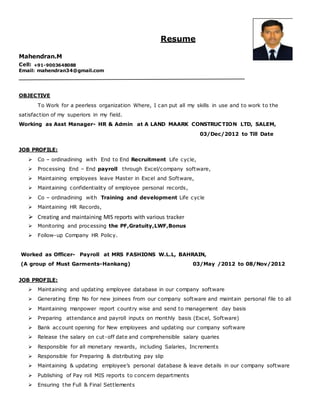 Resume
Mahendran.M
Cell: +91-9003648088
Email: mahendran34@gmail.com
OBJECTIVE
To Work for a peerless organization Where, I can put all my skills in use and to work to the
satisfaction of my superiors in my field.
Working as Asst Manager- HR & Admin at A LAND MAARK CONSTRUCTION LTD, SALEM,
03/Dec/2012 to Till Date
JOB PROFILE:
 Co – ordinadining with End to End Recruitment Life cycle,
 Processing End – End payroll through Excel/company software,
 Maintaining employees leave Master in Excel and Software,
 Maintaining confidentiality of employee personal records,
 Co – ordinadining with Training and development Life cycle
 Maintaining HR Records,
 Creating and maintaining MIS reports with various tracker
 Monitoring and processing the PF,Gratuity,LWF,Bonus
 Follow-up Company HR Policy.
Worked as Officer- Payroll at MRS FASHIONS W.L.L, BAHRAIN,
(A group of Must Garments-Hankang) 03/May /2012 to 08/Nov/2012
JOB PROFILE:
 Maintaining and updating employee database in our company software
 Generating Emp No for new joinees from our company software and maintain personal file to all
 Maintaining manpower report country wise and send to management day basis
 Preparing attendance and payroll inputs on monthly basis (Excel, Software)
 Bank account opening for New employees and updating our company software
 Release the salary on cut-off date and comprehensible salary quaries
 Responsible for all monetary rewards, including Salaries, Increments
 Responsible for Preparing & distributing pay slip
 Maintaining & updating employee’s personal database & leave details in our company software
 Publishing of Pay roll MIS reports to concern departments
 Ensuring the Full & Final Settlements
 
