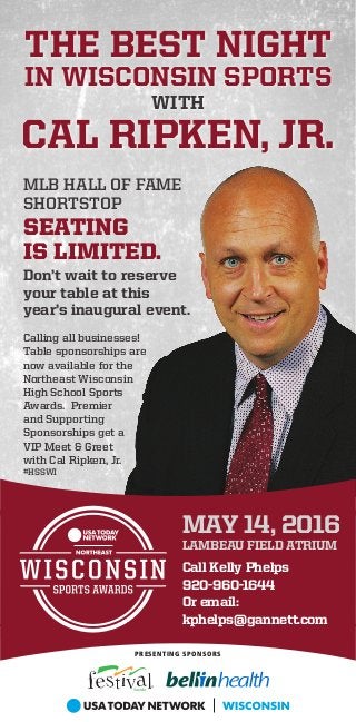 THE BEST NIGHT
IN WISCONSIN SPORTS
WITH
CAL RIPKEN, JR.
MAY 14, 2016
LAMBEAU FIELD ATRIUM
Call Kelly Phelps
920-960-1644
Or email:
kphelps@gannett.com
PRESENTING SPONSORS
MLB HALL OF FAME
SHORTSTOP
SEATING
IS LIMITED.
Don’t wait to reserve
your table at this
year’s inaugural event.
Calling all businesses!
Table sponsorships are
now available for the
Northeast Wisconsin
High School Sports
Awards. Premier
and Supporting
Sponsorships get a
VIP Meet & Greet
with Cal Ripken, Jr.
#HSSWI
 