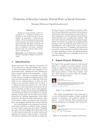 Prediction of Reaction towards Textual Posts in Social Networks
Mohamed Mahmoud (elgeish@stanford.edu)
Abstract
Posting on social networks could be a
gratifying or a terrifying experience de-
pending on the reaction the post and its
author —by association— receive from the
readers. To better understand what makes
a post popular, this project inquires into
the factors that determine the number of
likes, comments, and shares a textual post
gets on LinkedIn; and ﬁnds a predictor
function that can estimate those quanti-
tative social gestures.
Keywords: Linear Regression; LinkedIn;
Machine Learning; Popularity; Social Net-
works
1 Introdcution
Social media have been playing a prominent role
in our daily lives in the past decade; they connect
us with our families, friends, and colleagues in un-
precedented ways. Sharing on social networks be-
came a primary means of communication —a basic
human need— that has the potential of reaching
a large group of recipients around the globe. Your
posts on social networks are a reﬂection of who you
think you are (self-perception), or what you want
others to see; and how readers react to them, is
a reﬂection of how they perceive you. The lack of
immediacy in such social interactions allows the au-
thor to ruminate on what to write, when sharing a
textual post, in hopes of maximizing the fulﬁllment
of a desideratum (akin to an essayist or a reporter
seeking a certain goal). On the other hand, readers
reciprocate by showing appreciation of the eﬀort
exerted in the form of virtual social gestures (akin
to fan letters), which may help the post travel fur-
ther, and propagate through many social networks.
Let’s take LinkedIn as an example of social net-
works where members are allowed to like, comment
on, and re-share posts; the more likes a LinkedIn
post gets, the more fulﬁlled the author feels about
it; such reaction vouches for the author’s ethos, and
supports the author’s claim to fame. Conversely,
the author’s reputation and self-esteem might suf-
fer when the post is uncelebrated. In order to alle-
viate the social pressure associated with sharing on
social media, this work proposes a system that pre-
dicts quantitative reaction towards textual posts in
social networks over a speciﬁc time window. This
time series analysis can help authors gauge the pop-
ularity (as a proxy for quality) of an update before
posting it; they can reﬁne the post if the scores are
unsatisfactory, and examine how various versions
of the same post score. In addition, the system can
be used by social networks to predict which posts
are more appealing to readers for ranking purposes
[1]. This work will focus on LinkedIn as the social
network of choice.
2 Input-Output Behavior
The input to the proposed system is a textual post
shared by a member of a social network, and the
output is a prediction of the quantitative reaction
(number of likes, comments, and shares) the post
shall receive within a certain time window; we’ll
use a ﬁxed window of one day. Take, for example,
the post in the ﬁgure below:
Figure 1: an example of a textual post
The output corresponding to this input post is
a vector of (predicted number of likes, predicted
number of comments, and predicted number of
shares) — one for each day. Here’s another exam-
ple that should score much higher than the former:
Figure 2: an example of a popular textual post
1
 