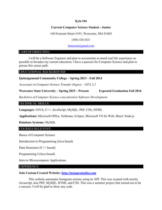 Kyle Ott
Current Computer Science Student - Junior
160 Fremont Street #101, Worcester, MA 01603
(508)-320-2821
klancenet@gmail.com
CAREER OBJECTIVE:
I will be a Software Engineer and plan to accumulate as much real life experience as
possible to broaden my current education. I have a passion for Computer Science and plan to
pursue this career path.
EDUCATIONAL BACKGROUND:
Quinsigamond Community College – Spring 2013 – Fall 2014
Associates in Computer Science Transfer Degree – GPA 3.2
Worcester State University – Spring 2015 – Present Expected Graduation Fall 2016
Bachelors of Computer Science concentration Software Development
TECHNICAL SKILLS:
Languages: JAVA, C++, JavaScript, MySQL, PhP, CSS, HTML
Applications: Microsoft Office, Netbeans, Eclipse, Microsoft VS for Web, BlueJ, Node.js
Database Systems: MySQL
COURSES RELEVENT:
Basics of Computer Science
Introduction to Programming (Java based)
Data Structures (C++ based)
Programming I (Java based)
Intro to Microcomputer Applications
EXPERIENCE:
Solo Custom Created Website: http://instapromobiz.com
This website automates Instagram actions using its API. This was created with mostly
Javascript, also PhP, MySQL, HTML and CSS. This was a summer project that turned out to be
a success. I will be glad to show any code.
 