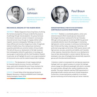 10  University of Illinois at Urbana-Champaign  •  The Office of Technology Management
Curtis
Johnson
BECKMAN INSTITUTE FOR
ADVANCED SCIENCE &
TECHNOLOGY
MECHANICAL IMAGING OF THE HUMAN BRAIN
ABSTRACT: Medical diagnostics have a long history of utilizing
the mechanical properties of tissues to identify the presence
of pathology through manual palpation. Our group harnesses
the inherent mechanical contrast in disease to noninvasively
characterize brain tissue through an imaging method called
magnetic resonance elastography. Pathology can result in
tissue stiffness and viscosity changes by an order of magnitude
relative to healthy tissue, thus making tissue mechanical
properties potentially very sensitive markers of tissue health.
This talk will discuss our development of the high-resolution
brain elastography method for applications in neurology and
neurosurgery in partnership with the Carle Foundation Hospital.
In particular, we will highlight the work in pre-surgical evaluation
of intracranial tumors and the medial temporal lobe in epilepsy.
RESEARCH: The development of novel imaging methods
for characterizing the structure, function, and health of
tissue, particularly interested the use of tissue mechanics for
applications in neurosurgery, neurology, and neuroscience.
HONORS: } Junior Fellow of the International Society for
Magnetic Resonance in Medicine } BRAIN Grand Challenges
Young Investigator Award, 2014
Paul Braun
MATERIALS SCIENCE &
ENGINEERING, BECKMAN
INSTITUTE FOR ADVANCED
SCIENCE & TECHNOLOGY
SENSOR MATERIALS FOR IN VIVO EXTENDED
CONTINUOUS GLUCOSE MONITORING
ABSTRACT: Diabetes is a worldwide epidemic, and as such,
extensive research efforts towards glucose measurement
technologies have been maintained for the last 3 decades.
Although continuous glucose monitoring (CGM) has garnered
considerable attention due to the advantages in maintaining
tight glycemic control, successes in continuous monitoring have
been limited, and thus today, most glucose monitoring is still
performed using single use test strips. CGM requires sensors with
high precision, accuracy, sensitivity and stability, and if possible,
a linear response, characteristics that prior to our developments
have not been demonstrated in a sensor material. We have now
developed a new class of hydrogels that volumetrically respond to
glucose with the aforementioned features.
A photonic crystal is incorporated into such glucose responsive
hydrogel matrix as a signal transducer to convert the hydrogel
volume change into diffracted wavelength shift which is recorded
by a spectrometer, although other readout modalities are also
possible. The sensor materials meet key CGM requirements in
physiological buffer solutions and serum at body temperature.
Furthermore, miniaturized devices suitable for in vivo blood
glucose monitoring can be formed using such sensor materials.
 