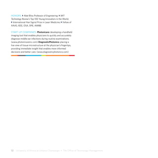 12  University of Illinois at Urbana-Champaign  •  The Office of Technology Management
HONORS: } Abel Bliss Professor of Engineering } MIT
Technology Review’s Top 100 Young Innovators in the World,
} International Han Sigrist Prize in Laser Medicine, } Fellow of
AAAS, IEEE, OSA, SPIE, AIMBE
START-UP COMPANIES: Photonicare: developing a handheld
imaging tool that enables physicians to quickly and accurately
diagnose middle ear infections during routine examinations.
(www.photonicareinc.com) DiagnosticPhotonics: placing a
live view of tissue microstructure at the physician’s fingertips,
providing immediate insight that enables more informed
decisions and better care. (www.diagnosticphotonics.com)
 