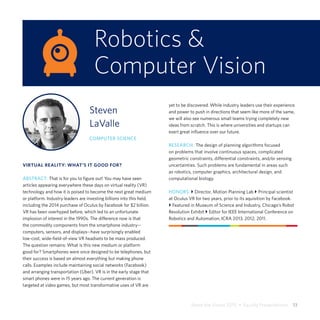 Share the Vision 2015  •  Faculty Presentations  13
Robotics &
Computer Vision
Steven
LaValle
COMPUTER SCIENCE
VIRTUAL REALITY: WHAT’S IT GOOD FOR?
ABSTRACT: That is for you to figure out! You may have seen
articles appearing everywhere these days on virtual reality (VR)
technology and how it is poised to become the next great medium
or platform. Industry leaders are investing billions into this field,
including the 2014 purchase of Oculus by Facebook for $2 billion.
VR has been overhyped before, which led to an unfortunate
implosion of interest in the 1990s. The difference now is that
the commodity components from the smartphone industry--
computers, sensors, and displays--have surprisingly enabled
low-cost, wide-field-of-view VR headsets to be mass produced.
The question remains: What is this new medium or platform
good for? Smartphones were once designed to be telephones, but
their success is based on almost everything but making phone
calls. Examples include maintaining social networks (Facebook)
and arranging transportation (Uber). VR is in the early stage that
smart phones were in 15 years ago. The current generation is
targeted at video games, but most transformative uses of VR are
yet to be discovered. While industry leaders use their experience
and power to push in directions that seem like more of the same,
we will also see numerous small teams trying completely new
ideas from scratch. This is where universities and startups can
exert great influence over our future.
RESEARCH: The design of planning algorithms focused
on problems that involve continuous spaces, complicated
geometric constraints, differential constraints, and/or sensing
uncertainties. Such problems are fundamental in areas such
as robotics, computer graphics, architectural design, and
computational biology.
HONORS: } Director, Motion Planning Lab } Principal scientist
at Oculus VR for two years, prior to its aquisition by Facebook.
} Featured in Museum of Science and Industry, Chicago’s Robot
Revolution Exhibit } Editor for IEEE International Conference on
Robotics and Automation, ICRA 2013, 2012, 2011.
 