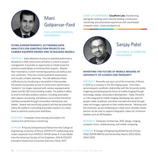 14  University of Illinois at Urbana-Champaign  •  The Office of Technology Management
Mani
Golparvar-Fard
CIVIL & ENVIRONMENTAL
ENGINEERING
FLYING SUPERINTENDENTS: ACTIONABLE DATA
ANALYTICS FOR CONSTRUCTION PROJECTS VIA
CAMERA-EQUIPPED DRONES AND 3D BUILDING MODELS
ABSTRACT: Early detection of actual or potential performance
deviations in field construction activities is critical to project
management. It provides an opportunity to initiate proactive
actions to avoid delays or minimize their impacts. Despite
their importance, current monitoring practices are tedious and
non-systematic. They also involve qualitative assessments
and visually complex reporting. This talk addresses these
inefficiencies by introducing a new platform that provides
the easiest and quickest access to construction performance
“analytics” via images captured with camera-equipped aerial
robots and 4D (3D+time) building models. The platform offers
an end-to-end data analytics solution, including automated
data capture, processing, and delivery via an online interactive
interface accessible through commodity smartphones and
tablets. Several real-world pilot projects will also be presented
where the platform is providing actionable analytics on a daily
basis to optimize construction workflows.
RESEARCH: Computer vision sensing and analytics for
construction performance monitoring
HONORS: } Faculty Entrepreneurial Fellow from the College of
Engineering, University of Illinois, 2015 } CETI outstanding early
career researcher from FIATECH, 2014 } James R. Croes Medal
from the American Society of Civil Engineers, 2013 } CES2013
Innovation Award from Consumer Electronic Show, 2013
START-UP COMPANIES: CloudPoint Labs: Transforming
planogram auditing, omni-channel retailing, construction
monitoring, and automotive experiences with cloud-based
computer vision. (www.cloudpoint.io)
Sanjay Patel
ELECTRICAL & COMPUTER
ENGINEERING
INVENTING THE FUTURE OF MOBILE IMAGING AT
UNIVERSITY OF ILLINOIS AND PERSONIFY
ABSTRACT: Personify was spun out of the University of Illinois
in 2010 as a company in the 3D imaging space. Since then,
we’ve enjoyed a symbiotic relationship with the University jointly
imagining and developing the future of mobile imaging through
technology, design, and product development. Today, Personify
is in the vanguard of mobile imaging, developing new ways for
people create, broadcast, and share concepts and ideas through
video and images captured on their mobile devices. Working with
the University, we are embarking on a bold vision whereby mobile
devices can be used to capture holographic videos for immersive
displays such as VR headsets.
RESEARCH: Computer architecture, ASIC design, imaging,
computer vision, mobile sensing, and mobile computing
HONORS: } College of Engineering Willett Faculty Scholar,
2002-2009 } IBM Faculty Partnership Award, 2003-2004,
2004-2005
 
