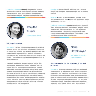 Share the Vision 2015  •  Faculty Presentations  15
Ranjitha
Kumar
COMPUTER SCIENCE
DATA-DRIVEN DESIGN
ABSTRACT: The Web has transformed the nature of creative
work. For the ﬁrst time, millions of people have a direct outlet
for sharing their creations with the world. As a result, the Web
has become the largest repository of design knowledge in
human history, and the ensuing “democratization of design” has
created a critical feedback loop, engendering a new culture of
reuse and remixing.
The means and methods designers employ to draw on prior
work, however, remain mostly informal and ad hoc. How can
content producers find relevant examples amongst hundreds
of millions of possibilities and leverage existing design practice
to inform and improve their creations? My research explores
data-driven techniques for working with examples at scale during
the design process, automating search and curation, enabling
rapid retargeting, and learning generative probabilistic models to
support new design interactions. Knowledge discovery and data
mining have revolutionized informatics; in this talk, I’ll discuss
what we can learn from mining design.
START-UP COMPANY: Personify: using the most advanced
technologies in computer vision to develop fresh and immersive
video experiences, which can facilitate real and meanginful
connections with everyone, everywhere. (www.personify.com)
RESEARCH: Human-computer interaction, with a Focus on
bringing data mining and machine learning to bear on problems
in design.
HONORS: } ACM CHI Best Paper Award, 2013 } ACM UIST
Best Paper Nomination, 2012 } Google PhD Fellowship in Design
Development, 2011–2013
START-UP COMPANIES: Apropose: a start-up out of Stanford
that is developing an analytics platform helps designers search,
aggregate, and operationalize design data from the millions
of sites on the Web. The company closed a $1.875M seed
funding round co-led by New Enterprise Associates (NEA) an d
Andreesen Horowitz. (www.apropose.com)
DATA-DRONES OF THE SOCIOTECHNICAL SOCIETY
OF FUTURE
ABSTRACT: Technological advances today have the potential
to transform the life of everybody within the next 20-30 years
in a dramatic way. The society of non-distant future assumes
co-existence of humans, pilotless planes, driverless cars, and
robots, in which machines and human beings share the airspace,
the roads, and populate indoor environments. This idea poses
significant challenges, falling within the scope of engineering,
psychology, social science, politics, ethics, and economics.
Naira
Hovakimyan
MECHANICAL SCIENCE
& ENGINEERING
 