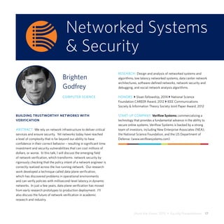 Share the Vision 2015  •  Faculty Presentations  17
Networked Systems
& Security
Brighten
Godfrey
COMPUTER SCIENCE
BUILDING TRUSTWORTHY NETWORKS WITH
VERIFICATION
ABSTRACT: We rely on network infrastructure to deliver critical
services and ensure security. Yet networks today have reached
a level of complexity that is far beyond our ability to have
confidence in their correct behavior – resulting in significant time
investment and security vulnerabilities that can cost millions of
dollars, or worse. In this talk, I will discuss the emerging field
of network verification, which transforms network security by
rigorously checking that the policy intent of a network engineer is
correctly realized across the live running network. Our research
work developed a technique called data plane verification,
which has discovered problems in operational environments
and can verify policies with millisecond-level latency in dynamic
networks. In just a few years, data plane verification has moved
from early research prototypes to production deployment. I’ll
also discuss the future of network verification in academic
research and industry.
RESEARCH: Design and analysis of networked systems and
algorithms, low latency networked systems, data center network
architectures, software-defined networks, network security and
debugging, and social network analysis algorithms.
HONORS: } Sloan Fellowship, 2014 } National Science
Foundation CAREER Award, 2012 } IEEE Communications
Society & Information Theory Society Joint Paper Award, 2012
START-UP COMPANY: Veriflow Systems: commercializing a
technology that provides a fundamental advance in the ability to
secure online systems. Veriflow Systems is backed by a strong
team of investors, including New Enterprise Associates (NEA),
the National Science Foundation, and the US Department of
Defense. (www.veriflowsystems.com)
 