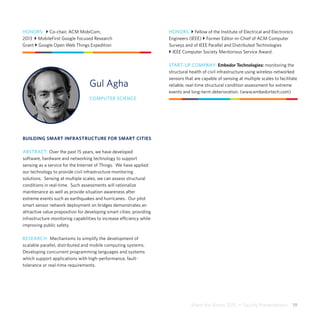 Share the Vision 2015  •  Faculty Presentations  19
Gul Agha
COMPUTER SCIENCE
BUILDING SMART INFRASTRUCTURE FOR SMART CITIES
ABSTRACT: Over the past 15 years, we have developed
software, hardware and networking technology to support
sensing as a service for the Internet of Things. We have applied
our technology to provide civil infrastructure monitoring
solutions. Sensing at multiple scales, we can assess structural
conditions in real-time. Such assessments will rationalize
maintenance as well as provide situation awareness after
extreme events such as earthquakes and hurricanes. Our pilot
smart sensor network deployment on bridges demonstrates an
attractive value proposition for developing smart cities: providing
infrastructure monitoring capabilities to increase efficiency while
improving public safety.
RESEARCH: Mechanisms to simplify the development of
scalable parallel, distributed and mobile computing systems.
Developing concurrent programming languages and systems
which support applications with high-performance, fault-
tolerance or real-time requirements.
HONORS: } Fellow of the Institute of Electrical and Electronics
Engineers (IEEE) } Former Editor-in-Chief of ACM Computer
Surveys and of IEEE Parallel and Distributed Technologies
} IEEE Computer Society Meritorious Service Award.
START-UP COMPANY: Embedor Technologies: monitoring the
structural health of civil infrastructure using wireless networked
sensors that are capable of sensing at multiple scales to facilitate
reliable, real-time structural condition assessment for extreme
events and long-term deterioration. (www.embedortech.com)
HONORS: } Co-chair, ACM MobiCom,
2013 } MobileFirst Google Focused Research
Grant } Google Open Web Things Expedition
 