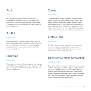 Share the Vision 2015  •  Poster Sessions  21
Actif
ALEX LEE
Actif provides wearable technology to promote the
active lifestyle. Our system allows the user to effectively
communicate with others sharing the road. The technology
is integrated into premium build materials to give the user a
seamless experience.
AxoBot
KUNHYUCK LEE
AxoBot is developing a pre-fabricated orthosis to help any
class of patients with physical disabilities to benefit from the
low-cost customizable prosthesis by mass-producing the
modulated actuators programmed with optimized “body-
movement-algorithm.”
Chairdrop
DAVID KIRBY
Chairdrop aims to streamline the traveling experience of people
with disabilities by enabling travelers to rent wheelchairs and
other medical equipment at their destination, rather than pack
and travel with their own.
Corvae
RYAN BROWN
Corvae has created a portable and wireless electrocardiograph
monitor with real-time analytics and an intuitive interface. Both
raw and processed data are made available wirelessly on web
and mobile platforms. The Corvae heart monitoring platform will
enable firefighters, nurses, and outpatients peace of mind and
efficient data analysis. Corvae aims to provide intuitive displays,
wireless connectivity, and real time analytics to customers in need.
Cretmo Labs
ADAM BURNS
42 million manual wheelchair users worldwide, face shoulder
injury due to repeated pushing. I3 is a revolutionary and
affordable wearable technology that tracks shoulder usage to
minimize injury and improve quality of life.
Electricity Demand Forecasting
SPENCER GUERRERO
Campus load is determined by many high electricity consumptive
buildings, including labs, dormitories, office buildings, a chilled
water plant and the Blue Waters supercomputer. Combining
advanced statistical techniques this team has developed and
deployed an algorithm that forecasts hourly campus load for the
next 5 days. Back tests suggest possible savings for the Urbana
campus of 20% on electricity hedging costs.
 