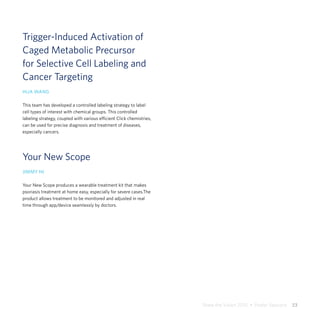 Share the Vision 2015  •  Poster Sessions  23
Trigger-Induced Activation of
Caged Metabolic Precursor
for Selective Cell Labeling and
Cancer Targeting
HUA WANG
This team has developed a controlled labeling strategy to label
cell types of interest with chemical groups. This controlled
labeling strategy, coupled with various efficient Click chemistries,
can be used for precise diagnosis and treatment of diseases,
especially cancers.
Your New Scope
JIMMY NI
Your New Scope produces a wearable treatment kit that makes
psoriasis treatment at home easy, especially for severe cases.The
product allows treatment to be monitored and adjusted in real
time through app/device seamlessly by doctors.
 