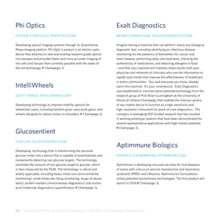 26  University of Illinois at Urbana-Champaign  •  The Office of Technology Management
Phi Optics
CATALIN CHIRITESCU, PHIOPTICS.COM
Developing optical imaging systems through its Quantitative
Phase Imaging platfom. Phi Optic’s product is an electro-optic
device that attaches to new and existing research grade optical
microscopes and provides faster and more accurate imaging of
live cells and tissues than currently possible with the state-of-
the-art technology. } Champaign, IL
IntelliWheels
SCOTT DAIGLE, INTELLIWHEELS.NET
Developing technology to improve mobility options for
wheelchair users, including handrim grips, easy-push gears, and
wheels designed to reduce stress on shoulders. } Champaign, IL
Glucosentient
TIAN LAN, GLUCOSENTIENT.COM
Developing technology that is transforming the personal
glucose meter into a device that is capable of quantitatively and
conveniently detecting non-glucose targets. The technology
translates the amount of non-glucose target to glucose, which
is then measured by the PGM. The technology is robust and
widely applicable, including heavy metal ions (environmental
monitoring), small molecules (drug monitoring, drugs-of-abuse
tests), protein markers (immunoassay diagnostics) and nucleic
acid (molecular diagnostics) quantification. } Champaign, IL
Exalt Diagnostics
BRIAN CUNNINGHAM, EXALTDIAGNOSTICS.COM
Imagine having a machine that can perform nearly any biological
diagnostic test, including identifying an infectious disease,
monitoring for the presence of biomarkers for cancer and
heart disease, performing daily viral load tests, checking the
authenticity of medications, and detecting allergens in food
– and that your machine will instantly share results with your
physician and networks of clinicians who use the information to
rapidly spot trends that improve the effectiveness of healthcare
in entire communities. You, and everyone you know, already
owns this machine: It’s your smartphone. Exalt Diagnostics
was established to commercialize patented technology from the
research group of Prof. Brian Cunningham at the University of
Illinois at Urbana-Champaign that enables the internal camera
of any mobile device to function as a high-sensitivity and
high-resolution instrument for point-of-care diagnostics. The
company is leveraging NSF-funded research that has resulted
in working prototype systems that have been demonstrated for
several representative applications with high market potential.
} Champaign, IL
Aptimmune Biologics
FEDERICO ZUCKERMANN, APTIMMUNE.COM
Aptimmune is developing mucosal vaccines for viral diseases
of swine with a focus on porcine reproductive and respiratory
syndrome (PRRS) and influenza. Aptimmune’s formulations
utilize patented revolutionary technologies. The first product will
launch in 2016.} Champaign, IL
 