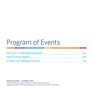 Program of Events
FACULTY PRESENTATIONS 	 04
POSTER SESSION 	 20
START-UP PRESENTIONS 	 24
SHARE THE VISION  ·  OCTOBER 8, 2015
University of Illinois at Urbana-Champaign Innovation & Start-Up Showcase
Hosted by the Office of Technology Management and the University of Illinois Research Park
 