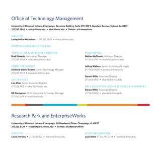 Office of Technology Management
University of Illinois at Urbana-Champaign, Ceramics Building, Suite 319, 105 S. Goodwin Avenue, Urbana, IL 61801
217.333.7862  •  otm@illinois.edu  •  otm.illinois.edu  •  Twitter: @ILinnovations
Research Park and EnterpriseWorks
University of Illinois at Urbana-Champaign, 60 Hazelwood Drive, Champaign, IL 61820
217.333.8324  •  researchpark.illinois.edu  •  Twitter: @UIResearchPark
AGRICULTURE & VETERINARY MEDICINE
Brad Edwards, Technology Manager
217.244.6453  •  ebedward@illinois.edu
COMPUTER SCIENCE
Svetlana Vranic-Sowers, Senior Technology Manager
217.244.7243  •  svsowers@illinois.edu
LIFE SCIENCES
Lisa Dhar, Senior Associate Director
217.333.3715  •  ldhar10@illinois.edu
RK Narayanan, Ph.D., Associate Technology Manager
217.300.1614  •  rkn@illinois.edu
ENGINEERING
Nathan Hoffmann, Assistant Director
217.244.4747  •  nhoffma2@illinois.edu
Jeffrey Wallace, Senior Technology Manager
217-265-0548  •  jrwallac@illinois.edu
Steven Wille, Associate Director
217.244.5956  •  stvwille@illinois.edu
ARTS, EDUCATION, SOCIAL SCIENCES & HUMANITIES
Steven Wille, Associate Director
217.244.5956  •  stvwille@illinois.edu
DIRECTOR
Laura Frerichs  •  217.333.8323  •  lfrerich@illinois.edu
DIRECTOR
Lesley Millar-Nicholson  •  217.333.6807  •  millar@illinois.edu
PORTFOLIO MANAGEMENT BY AREA
ASSOCIATE DIRECTOR
Laura Bleill  •  217.244.7744  •  lwbleill@illinois.edu
 
