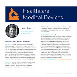 Share the Vision 2015  •  Faculty Presentations  9
Healthcare:
Medical Devices
John Rogers
MATERIALS SCIENCE
& ENGINEERING
MILLIMETER-SCALE WIRELESS WEARABLES
ABSTRACT: Advanced concepts in antenna design, hybrid
materials, computing platforms and energy harvesters form the
technology foundations for the world’s smallest wireless sensors.
This talk demonstrates these ideas through a family of wearable
systems configured to mount on the fingernails, for robust
operation over months of continuous use, without removal,
during normal daily activities. Application opportunities range
from authentication, hardware security and data transactions, to
personal health monitoring and UV sensing. Joint development
activities with two large corporate partners will be highlighted.
RESEARCH: Electronic materials for devices that have unusual
properties, including those that match the soft, curvilinear
surfaces of biological tissues. Applications in wearables,
advanced surgical tools, and other biomedical systems.
HONORS: } Elected to the National Academy of Sciences, 2015
} Smithsonian Award for American Ingenuity in the Physical
Sciences, 2013 } $500,000 Lemelson Prize, 2011 }MacArthur
Fellowship, 2009
START-UP COMPANIES: mc10: commercializing classes of
electronics that can fold, twist, and conform to three dimensional
surfaces. Applications range from wearable sports monitors to
advanced surgical tools, to disease management and others.
(www.mc10.com) Semprius: commercializing low cost, high
performance concentrator photovoltaic modules for utility
scale power generation. The company’s unique mirco-transfer
printing technology enables CPV modules with world-record
efficiencies. (www.semprius.com) X-celeprint: commercializing
a cost-effective and scalable manufacturing platform based
on micro-transfer printing for integrating micro-scale devices
such as lasers, LEDs, or integrated circuits onto non-native
substrates. (www.x-celeprint.com) Wearifi: creating the world’s
thinnest, smallest, most flexible, and most lightweight near-field
communication wearable device technology.
 