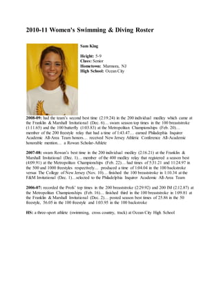 2010-11 Women's Swimming & Diving Roster
Sam King
Height: 5-9
Class: Senior
Hometown: Marmora, NJ
High School: Ocean City
2008-09: had the team’s second best time (2:19.24) in the 200 individual medley which came at
the Franklin & Marshall Invitational (Dec. 6)… swam season top times in the 100 breaststroke
(1:11.65) and the 100 butterfly (1:03.83) at the Metropolitan Championships (Feb. 20)…
member of the 200 freestyle relay that had a time of 1:43.47… earned Philadephia Inquirer
Academic All-Area Team honors… received New Jersey Athletic Conference All-Academic
honorable mention… a Rowan Scholar-Athlete
2007-08: swam Rowan’s best time in the 200 individual medley (2:16.21) at the Franklin &
Marshall Invitational (Dec. 1)… member of the 400 medley relay that registered a season best
(4:09.91) at the Metropolitan Championships (Feb. 22)… had times of 5:31.21 and 11:24.97 in
the 500 and 1000 freestyles respectively… produced a time of 1:04.04 in the 100 backstroke
versus The College of New Jersey (Nov. 10)… finished the 100 breaststroke in 1:10.34 at the
F&M Invitational (Dec. 1)…selected to the Philadelphia Inquirer Academic All-Area Team
2006-07: recorded the Profs’ top times in the 200 breaststroke (2:29.92) and 200 IM (2:12.87) at
the Metropolitan Championships (Feb. 16)… finished third in the 100 breaststroke in 1:09.81 at
the Franklin & Marshall Invitational (Dec. 2)… posted season best times of 25.86 in the 50
freestyle, 56.05 in the 100 freestyle and 1:03.95 in the 100 backstroke
HS: a three-sport athlete (swimming, cross country, track) at Ocean City High School
 