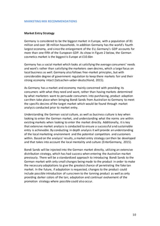 10
MARKETING MIX RECOMMENDATIONS
Market Entry Strategy
Germany is considered to be the biggest market in Europe, with a population of 81
million and over 38 million households. In addition Germany has the world’s fourth
largest economy, and since the enlargement of the EU, Germany’s GDP accounts for
more than one-fifth of the European GDP. As show in Figure 2 below, the German
cosmetics market is the biggest is Europe at £10.6bn
Germany has a social market which looks at satisfying the average consumers’ needs
and want’s rather than satisfying the marketers own desires, which a large focus on
local business as well. Germany also follows free-market principles, but with
considerable degree of government regulation to keep there markets fair and their
strong economy intact (tatsachen-ueber-deutschland, 2015).
As Germany has a market and economy mainly concerned with providing its
consumers with what they need and want, rather than having markets determined
by what marketers want to persuade consumers into purchasing, product adaption
can then take place when bringing Bondi Sands from Australian to Germany to meet
the specific desires of the target market which would be found through market
analysis conducted prior to market entry.
Understanding the German social culture, as well as business culture is key when
looking to enter the German market, and understanding what the norms are within
existing markets when looking to enter the market directly. Additionally, it is key
that extensive market analysis is conducted to ensure a successful and sustainable
entry is achievable. By conducting in depth analysis it will provide an understanding
of the local marketing environment and the potential competitors and customers
within. Based on the analysis’ results, a market entry strategy can then be developed
and that takes into account the local mentality and culture (EnterGermany, 2015).
Bondi Sands will be injected into the German market directly, utilizing an extensive
distribution strategy, which has had success when entering the Australian market
previously. There will be a standardized approach to introducing Bondi Sands to the
German market with only small changes being made to the product in order to make
the necessary adaptations to give the greatest chance of penetrating the fake tan
market. In the future, if adaptation is requested, changes to the product could
include possible introduction of sunscreen to the tanning product as well as only
providing darker colors of the tan; adaptation and continual evolvement of the
promotion strategy where possible could also occur.
 