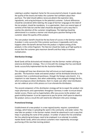 12
Labeling is another important factor for the assessment of a brand. It speaks about
the quality of the brand and makes the customer feel confident about their
purchase. The label should address necessary details like expiration date,
ingredients, and using techniques to the potential customer. Cultural differences
should be considered while labeling, the usage of German language on the label of
the tan product should be mandatory. In a supermarket, there are several types of
varieties of the fake tan and the label should be designed in such a way that it
catches the attention of the customer straightaway. The labeling should be
administered in a creative a manner and should give a positive feeling to the
customer about the quality of the product.
The core product benefit should be the key factor of success in the German market.
A product is only successful if the customer purchases it repeatedly and it only
happens when the benefit derived from the product is highest among all the
products in the similar fragment. The fake tan should be made up of high quality to
ensure that the customer gets maximum benefit and thus helps in revenue
multiplication.
Distribution Strategy
Bondi Sands will be distrusted and introduced into the German market utilizing an
extensive distribution strategy. This is in line with the strategy that has seen Bondi
Sands successfully implemented into the Australian Market.
This strategy will have two dimensions that will ensure as much exposure as
possible. The Australian made and owned product will be distributed directly to the
customers from a centraliased warehouse, through the foreign sales branch. It is
important to note however, that when undertaking a two pronged strategy like this,
which encompasses direct distribution, that it is made sure other retail distributors
are not undercut price in this process as it can alienate the distributors.
The second component of this distribution strategy will be to export the product into
major pharmacies and supermarkets throughout Germany in order to ensure broad
market access. Places such as Supermarkets offer easy access to the product and
good visibility however it can be expensive to pay for prime shelf space to advertise
the product and as a result this will need to be reflected in the price strategy.
Promotional Strategy
Establishment of a new product in a new region/country requires a promotional
strategy, which helps in spreading the word in the community and wider nation. The
new fake tan product in the German market should be advertised in such a way that
helps in spreading the name of the product. A number of above the line and below
the line advertising techniques need to be employed in an attempt to suitably
market Bondi Sands, whilst also attract customers most importantly encourage
purchasing of the new fake tanning product.
 