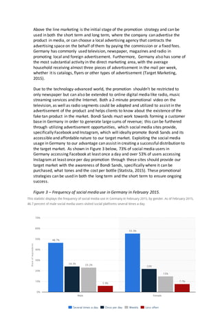 13
Above the line marketing is the initial stage of the promotion strategy and can be
used in both the short term and long term, where the company can advertise the
product in media, or can choose a local advertising agency that contracts the
advertising space on the behalf of them by paying the commission or a fixed fees.
Germany has commonly used television, newspaper, magazines and radio in
promoting local and foreign advertisement. Furthermore, Germany also has some of
the most substantial activity in the direct marketing area, with the average
household receiving almost three pieces of advertisement in the mail per week,
whether it is catalogs, flyers or other types of advertisement (Target Marketing,
2015).
Due to the technology-advanced world, the promotion shouldn’t be restricted to
only newspaper but can also be extended to online digital media like radio, music
streaming services and the Internet. Both a 2-minute promotional video on the
television, as well as radio segments could be adopted and utilized to assist in the
advertisement of the product and helps clients to know about the existence of the
fake tan product in the market. Bondi Sands must work towards forming a customer
base in Germany in order to generate large sums of revenue; this can be furthered
through utilizing advertisement opportunities, which social media sites provide,
specifically Facebook and Instagram, which will ideally promote Bondi Sands and its
accessible and affordable nature to our target market. Exploiting the social media
usage in Germany to our advantage can assist in creating a successful distribution to
the target market. As shown in Figure 3 below, 73% of social media users in
Germany accessing Facebook at least once a day and over 53% of users accessing
Instagram at least once per day promotion through these sites should provide our
target market with the awareness of Bondi Sands, specifically where it can be
purchased, what tones and the cost per bottle (Statista, 2015). These promotional
strategies can be used in both the long term and the short term to ensure ongoing
success.
Figure 3 – Frequency of social media use in Germany in February 2015.
 