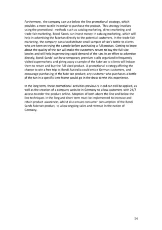 14
Furthermore, the company can use below the line promotional strategy, which
provides a more tactile incentive to purchase the product. This strategy involves
using the promotional methods such as catalog marketing, direct marketing and
trade fair marketing. Bondi Sands can invest money in catalog marketing, which will
help in advertising the fake tan directly to the potential customers. In the trade fair
marketing, the company can also distribute small samples of tan’s bottle to clients
who are keen on trying the sample before purchasing a full product. Getting to know
about the quality of the tan will make the customers return to buy the full size
bottles and will help in generating rapid demand of the tan. In an effort to advertise
directly, Bondi Sands’ can have temporary premium stalls organized in frequently
visited supermarkets and giving away a sample of the fake tan to clients will induce
them to return and buy the full sized product. A promotional strategy offering the
chance to win a free trip to Bondi Australia could entice German customers, and
encourage purchasing of the fake tan product; any customer who purchases a bottle
of the tan in a specific time frame would go in the draw to win this experience.
In the long term, these promotional activities previously listed can still be applied, as
well as the creation of a company website in Germany to allow customers with 24/7
access to order the product online. Adoption of both above the line and below the
line techniques in the long and short term must be implemented to increase and
retain product awareness, whilst also ensure consumer consumption of the Bondi
Sands fake tan product, to allow ongoing sales and revenue in the nation of
Germany.
 