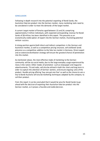 15
CONCLUSION
Following in-depth research into the potential exporting of Bondi Sands, the
Australian fake tan product into the German market, many marketing tools need to
be considered in order to meet the demands of the target market.
A current target market of females aged between 15 and 24, comprising
approximately 4 million individuals, with expected corresponding revenue for Bondi
Sands of $8 million, has been identified in this report. This presents as an
economically viable option of export into the German market, illustrating potential
venture success.
A strong position against both direct and indirect competitors in the German and
Australian market, as well as a competitive pricing structure, will aid Bondi Sands
presence as a competitive addition to the fake tan market in Germany. Direct export
and an extensive distribution strategy will ensure the greatest chance of penetration
into this market.
As mentioned above, the most effective mode of marketing to the German
community will be via social media, due to the large everyday usage experienced by
many in the nation. Other modes of promotion such as newspaper and magazine
advertisements, TV and radio, will also be utilized in both the short and long term in
order to capture the attention of German women, and ensure ongoing sales of the
product. Bundle pricing offering ‘buy one get one free’ as well as the chance to win a
trip to Bondi Australia will also be marketing techniques adopted by the company to
sell their product.
From this report it can be concluded that it would be wise for Bondi Sands to go
ahead with the decision of exporting their Australian fake tan product into the
German market, as it proves a feasible and viable decision.
 