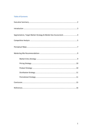 1
Table of Contents
Executive Summary........................................................................................................2
Introduction ...................................................................................................................3
Segmentation, Target Market Strategy & Market Size Assessment..............................4
Competitive Analysis .....................................................................................................5
Perceptual Maps ............................................................................................................7
Marketing Mix Recommendations ................................................................................9
Market Entry Strategy .......................................................................................9
Pricing Strategy ................................................................................................10
Product Strategy ..............................................................................................10
Distribution Strategy........................................................................................11
Promotional Strategy.......................................................................................11
Conclusion....................................................................................................................15
References....................................................................................................................16
 