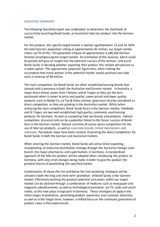 2
EXECUTIVE SUMMARY
The following feasibility report was undertaken to determine the likelihood of
successfully launching Bondi Sands, an Australian fake tan product into the German
market.
For this product, the specific target market is women aged between 15 and 24. With
the total German population sitting at approximately 81 million, our target market
makes up 5% of this. This generates a figure of approximately 4,188,566 German
females encompassing this target market. An estimation of the revenue, which could
be gained, will give an insight into the potential success of the venture, and assist
Bondi Sands in deciding whether exporting their product this market will present as
a viable option. The approximate projected figure here, when making the
assumption that every woman in the potential market would purchase one tube
each, is revenue of $8 million.
The main competitors for Bondi Sands are other established tanning brands that
already hold a presence in both the Australian and German market. In Australia, a
major direct threat comes from J Bronze and St Tropez as they are the best
positioned when it comes to price and quality. Lower priced and lower quality
products such as Model Co, Le Tan & Dove summer glow must also be considered as
direct competitors as they are growing in the Australian market. Whilst when
analysing the main competitors Bondi Sands faces in the German market, FakeBake
and St Tropez are two well-established, high quality, commonly used tanning
products for Germans. As well as competing fake tan brands and products, indirect
competitors also exist and can be a potential threat to the future success of Bondi
Sans in the German market. Natural sunshine of course poses competition for the
use of fake tan products, as well as sunscreen brands, tinted moisturizers and
solariums. Perceptual maps have been created, illustrating the direct competition for
Bondi Sands in both the German and Australian markets.
When entering the German market, Bondi Sands will utilize direct exporting,
incorporating an extensive distribution strategy through the Australian foreign sales
branch into major pharmacies and supermarkets in Germany. A standardized
approach of the fake tan product will be adopted when introducing the product to
Germany, with only small changes being made in order to give the product the
greatest chance of penetrating the specified market.
Combinations of above the line and below the line marketing strategies will be
utilized in both the long and short-term promotion of Bondi Sands in the German
market. Effectively reaching the greatest potential consumers within our target
market can be attained through a combination of mediums such as newspaper and
magazine advertisements, as well as technological promotion via TV, radio and social
media, as this now plays a large part in Germany. These strategies all apply in the
initial stages of promotion, generating product awareness and customer attraction,
as well as in the longer term; however a shifted focus on the continued generation of
product sales is then experienced.
 