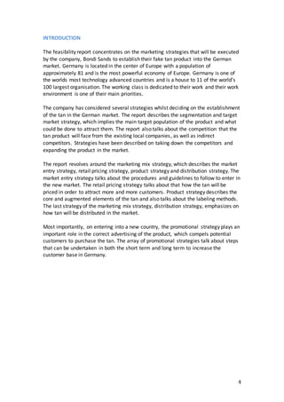 4
INTRODUCTION
The feasibility report concentrates on the marketing strategies that will be executed
by the company, Bondi Sands to establish their fake tan product into the German
market. Germany is located in the center of Europe with a population of
approximately 81 and is the most powerful economy of Europe. Germany is one of
the worlds most technology advanced countries and is a house to 11 of the world’s
100 largest organisation. The working class is dedicated to their work and their work
environment is one of their main priorities.
The company has considered several strategies whilst deciding on the establishment
of the tan in the German market. The report describes the segmentation and target
market strategy, which implies the main target population of the product and what
could be done to attract them. The report also talks about the competition that the
tan product will face from the existing local companies, as well as indirect
competitors. Strategies have been described on taking down the competitors and
expanding the product in the market.
The report revolves around the marketing mix strategy, which describes the market
entry strategy, retail pricing strategy, product strategy and distribution strategy. The
market entry strategy talks about the procedures and guidelines to follow to enter in
the new market. The retail pricing strategy talks about that how the tan will be
priced in order to attract more and more customers. Product strategy describes the
core and augmented elements of the tan and also talks about the labeling methods.
The last strategy of the marketing mix strategy, distribution strategy, emphasizes on
how tan will be distributed in the market.
Most importantly, on entering into a new country, the promotional strategy plays an
important role in the correct advertising of the product, which compels potential
customers to purchase the tan. The array of promotional strategies talk about steps
that can be undertaken in both the short term and long term to increase the
customer base in Germany.
 