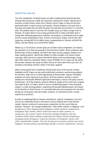 6
COMPETITIVE ANALYSIS
The main competitors for Bondi Sands are other established tanning brands that
already hold a presence in both the Australian and German market. Specifically in
Australia, a major threat comes from J Bronze and St Tropez as they are the best
positioned when it comes to price and quality. J Bronze products last more than a
few days and sooths the skin with the green tea and aloe vera extracts it is enriched
with. This product doesn’t stain the skin straight away, as it takes a longer time to
develop. St Tropez doesn’t last as long, generally only 2-3 days and holds quite a
strong odor following application. However, this product is considered easy to apply
and has a quick development time. In terms of pricing, St Tropez is by far the most
expensive, costing $65.95 for 240ml lotion, comparatively to J Bronze at $34.95 for
150ml, and then Bondi sans at $19.99 for 200ml.
Model Co, Le Tan & Dove summer glow are all other direct competitors we need to
pay attention to as they are growing in the Australian market. When compared with
Bondi Sands all three products fall within the lower pricing category, however are
lower quality products. Specifically, Model Co holds strength in its natural colour
coverage, whilst also has a sweet smell which replaces the overwhelmingly strong
odor other fake tans commonly detect. Layers of Model Co in a spray can dry within
60 seconds, however the spray can often end up on areas other then your skin, for
example surrounding furniture where it has been applied!
When analysing the main competitors Bondi Sands faces in the German market,
FakeBake and St Tropez are two well established, commonly used tanning products
for Germans. Both are of a similar high quality to Bondi Sands, however FakeBake
products are more expensive to purchase. All three products provide a natural
looking tan and provide different application techniques; mousse and spray cans etc.
Furthermore, all of the products allow for different shades of tan to the skin, ranging
from light to dark. St Tropez, which is also an established product in the Australian
market, is a fake tanning product inspired by the bronzed Mediterranean skin found
on the beaches in South France. It is enriched with aloe vera to prevent the skin from
drying out, leaving you soft and smooth; however as mentioned earlier, is quite
expensive to purchase.
As well as competing fake tan brands and products, indirect competitors also exist
and can be a potential threat to the future success of Bondi Sans in the German
market. Natural sunshine of course poses competition for the use of fake tan
products. However, the average temperature in the winter months is 4 degrees, with
temperatures often dropping below 0 degrees; limited sunshine is experienced
throughout these months, whilst rainfall and snow are often common. In
comparison, the summer months of Germany average 24 degrees, with the
southwest of the nation tending to experience the highest annual temperatures,
averaging around 26 degrees. In general, Germany is a temperate country with
rather unpredictable weather. The risks of exposure to natural sunshine must not be
forgotten; tanning outside, and prolonged periods in warmer temperatures increase
 
