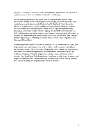 7
the risks of skin cancer. Of course carful and moderate exposure to sun rays over a
suitable period of time can create a nice tan for some though.
Further indirect competitors for Bondi Sans include sunscreen brands, tinted
moisturizers and solariums. Similarly to natural sunlight, solariums pose as a large
risk to humans, with detrimental effects on health if utilized. This is due to the
danger of exposing skin to the UV radiation emitted, which is five times stronger
than the midday sun. Individuals place themselves at a greater risk of directly
developing skin cancer and prematurely ageing skin due to the artificial UVA and
UVB radiation exposure during solarium use. However, solariums also referred to, as
sunbeds are widely available to the German population and for what they consider,
not an expensive price. The tan gained from a solarium also lasts longer then that
from use of Bondi Sans.
Tinted moisturizers are also available in Germany. Use of these products allows you
to gradually build up the colour you wish to achieve with coverage ranging from
light, medium or dark for all skin types. They can be easily applied and do not cause
the streaks that fake tanning products do. Furthermore, tinted moisturizers are
relatively cheap, but of course range across brands; however, they do remain
cheaper then Bondi Sans. Tinted moisturizers do of course take longer to appear and
require reapplications for consecutive days, in comparison to fake tanning products
that appear instantly and only take a few hours to develop.
 
