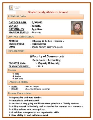 PERSONAL DATA
CONTACT INFORMATION
QUALIFICATION
LANGUAGE SKILLS
Personal Characteristics
Courses
DATE OF BIRTH : 2/9/1992
GENDER : Female.
NATIONALITY : Egyptian.
MARITAL STATUS : Married
ADDRESS : 8 Bakeer St, Belbeis – Sharkia .
MOBILE PHONE : 01278681917
EMAIL : ghada_hamdy_92@yahoo.com
((Faculty of Commerce))
Department: Accounting
FACULTY& UNIV. : Zagazig University
GRADUATION DATE : 2013
ICDL
English
Soft Skills
 ARABIC : Mother Tongue.
 ENGLISH : Good ( writing and speaking)
 Dependable and Hard Worker.
 Enthusiastic and motivated.
 Sociable & easy going and like to serve people in a friendly manner.
 Ability to work individually and as an effective member in a teamwork.
 Ability to learn new tasks quickly.
 Good time management and organization skills.
 Have ability to work with team work.
Ghada Hamdy Abdelaziz Ahmed
 