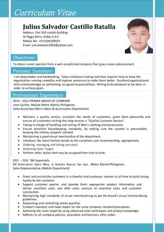 [Type the document title]
Professional Experience:
Curriculum Vitae
Julius Salvador Castillo Batalla
Address: Flat 503 Lootah Building
Al Rigga Deira, Dubai U.A.E
Mobile No: +971504338591
Email: juliusbatalla1993@yahoo.com
Objectives:
To obtain career position from a well-established company that gives career advancement.
Personal Summary:
I am dependable and hardworking. Takes initiative in taking task that requires help to keep the
organization running smoothly and improve processes to make them better. Excellent organizational
skills and knowledge on performing assigned responsibilities. Willing to do whatever to be done in
order to achieve goals.
2014 - 2015 PRIMER GROUP OF COMPANY
Leon Guinto, Malate Metro Manila Philippines
Sales Associate (Men’s Wear & Accessories Department)
 Maintain a quality service, ascertain the needs of customers, greet them pleasantly and
ensure all customers visiting the shop receive a “Quality Customer Service”.
 Taking in charge of handling and selling of Men’s clothing and Accessories.
 Ensure excellent housekeeping standards, by making sure the counter is presentable,
keeping the shelves properly stocked.
 Maintaining a good visual merchandize of the department.
 Introduce the latest fashion trends to the customers and recommending appropriately.
 Ordering, managing and taking out stock.
 Achieving Sales Target.
 Perform other duties that may be assigned from time to time.
2013 – 2014 SM Supermalls
SM Centerpoint Santa Mesa, G. Araneta Avenue San Juan, Metro Manila Philippines
Sales Representative (Mobile Department)
 Greet and assists the customers in a cheerful and courteous manner at all time to build strong
loyalty by the customer.
 Support customer queries and provide them appropriate product information and
deliver excellent sales and after sales services to maximize sales and customer
satisfaction.
 Maintaining high standards of visual merchandising as per the brand’s visual merchandising
guidelines.
 Requesting and controlling stocks quantity.
 Conduct inventory and make report for the same company standard procedures.
 Achieving the sales target by using advanced sales techniques and product knowledge.
 Adheres to all company policies, procedure and business ethic codes.
 