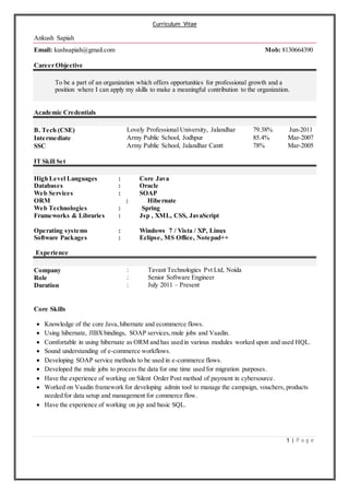 Curriculum Vitae
1 | P a g e
Ankush Sapiah
Email: kushsapiah@gmail.com Mob: 8130664390
Career Objective
To be a part of an organization which offers opportunities for professional growth and a
position where I can apply my skills to make a meaningful contribution to the organization.
Academic Credentials
B. Tech (CSE) Lovely Professional University, Jalandhar 79.38% Jun-2011
Intermediate Army Public School, Jodhpur 85.4% Mar-2007
SSC Army Public School, Jalandhar Cantt 78% Mar-2005
IT Skill Set
High Level Languages : Core Java
Databases : Oracle
Web Services : SOAP
ORM : Hibernate
Web Technologies : Spring
Frameworks & Libraries : Jsp , XML, CSS, JavaScript
Operating systems : Windows 7 / Vista / XP, Linux
Software Packages : Eclipse, MS Office, Notepad++
Experience
Company
Role
Duration
:
:
:
Tavant Technologies Pvt Ltd, Noida
Senior Software Engineer
July 2011 – Present
Core Skills
 Knowledge of the core Java,hibernate and ecommerce flows.
 Using hibernate, JIBXbindings, SOAP services,mule jobs and Vaadin.
 Comfortable in using hibernate as ORM and has used in various modules worked upon and used HQL.
 Sound understanding of e-commerce workflows.
 Developing SOAP service methods to be used in e-commerce flows.
 Developed the mule jobs to process the data for one time used for migration purposes.
 Have the experience of working on Silent Order Post method of payment in cybersource.
 Worked on Vaadin framework for developing admin tool to manage the campaign, vouchers, products
needed for data setup and management for commerce flow.
 Have the experience of working on jsp and basic SQL.
 