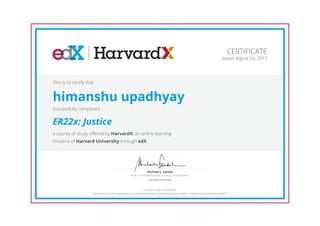 Anne T. and Robert M. Bass Professor of Government
Michael J. Sandel
Harvard University
CERTIFICATE
Issued August 1st, 2013
This is to certify that
himanshu upadhyay
successfully completed
ER22x: Justice
a course of study offered by HarvardX, an online learning
initiative of Harvard University through edX.
HONOR CODE CERTIFICATE
*Authenticity of this certificate can be verified at https://verify.edx.org/cert/0bfb170983bd4c3fa3a99284cfd88f01
 