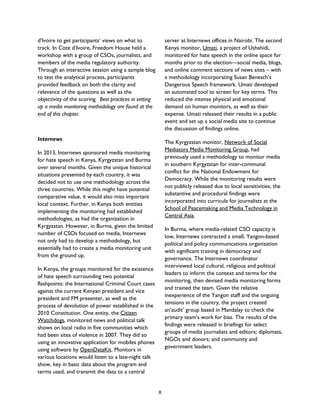 d’Ivoire to get participants’ views on what to
track. In Cote d’Ivoire, Freedom House held a
workshop with a group of CSOs, journalists, and
members of the media regulatory authority.
Through an interactive session using a sample blog
to test the analytical process, participants
provided feedback on both the clarity and
relevance of the questions as well as the
objectivity of the scoring. Best practices in setting
up a media monitoring methodology are found at the
end of this chapter.
Internews
In 2013, Internews sponsored media monitoring
for hate speech in Kenya, Kyrgyzstan and Burma
over several months. Given the unique historical
situations presented by each country, it was
decided not to use one methodology across the
three countries. While this might have potential
comparative value, it would also miss important
local context. Further, in Kenya both entities
implementing the monitoring had established
methodologies, as had the organization in
Kyrgyzstan. However, in Burma, given the limited
number of CSOs focused on media, Internews
not only had to develop a methodology, but
essentially had to create a media monitoring unit
from the ground up.
In Kenya, the groups monitored for the existence
of hate speech surrounding two potential
flashpoints: the International Criminal Court cases
against the current Kenyan president and vice
president and FM presenter, as well as the
process of devolution of power established in the
2010 Constitution. One entity, the Citizen
Watchdogs, monitored news and political talk
shows on local radio in five communities which
had been sites of violence in 2007. They did so
using an innovative application for mobiles phones
using software by OpenDataKit. Monitors in
various locations would listen to a late-night talk
show, key in basic data about the program and
terms used, and transmit the data to a central
server at Internews offices in Nairobi. The second
Kenya monitor, Umati, a project of Ushahidi,
monitored for hate speech in the online space for
months prior to the election—social media, blogs,
and online comment sections of news sites – with
a methodology incorporating Susan Benesch’s
Dangerous Speech framework. Umati developed
an automated tool to screen for key terms. This
reduced the intense physical and emotional
demand on human monitors, as well as their
expense. Umati released their results in a public
event and set up a social media site to continue
the discussion of findings online.
The Kyrgyzstan monitor, Network of Social
Mediators Media Monitoring Group, had
previously used a methodology to monitor media
in southern Kyrgyzstan for inter-communal
conflict for the National Endowment for
Democracy. While the monitoring results were
not publicly released due to local sensitivities, the
substantive and procedural findings were
incorporated into curricula for journalists at the
School of Peacemaking and Media Technology in
Central Asia.
In Burma, where media-related CSO capacity is
low, Internews contracted a small, Yangon-based
political and policy communications organization
with significant training in democracy and
governance. The Internews coordinator
interviewed local cultural, religious and political
leaders to inform the context and terms for the
monitoring, then devised media monitoring forms
and trained the team. Given the relative
inexperience of the Yangon staff and the ongoing
tensions in the country, the project created
an‘audit’ group based in Mandalay to check the
primary team’s work for bias. The results of the
findings were released in briefings for select
groups of media journalists and editors; diplomats,
NGOs and donors; and community and
government leaders.
8
 
