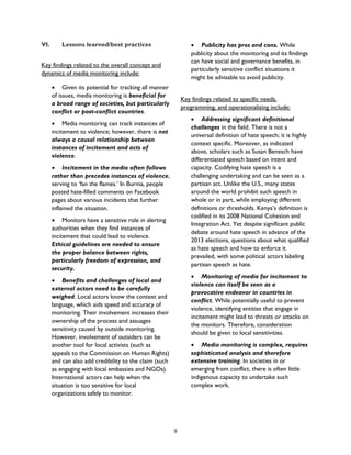 VI. Lessons learned/best practices
Key findings related to the overall concept and
dynamics of media monitoring include:
• Given its potential for tracking all manner
of issues, media monitoring is beneficial for
a broad range of societies, but particularly
conflict or post-conflict countries.
• Media monitoring can track instances of
incitement to violence; however, there is not
always a causal relationship between
instances of incitement and acts of
violence.
• Incitement in the media often follows
rather than precedes instances of violence,
serving to ‘fan the flames.’ In Burma, people
posted hate-filled comments on Facebook
pages about various incidents that further
inflamed the situation.
• Monitors have a sensitive role in alerting
authorities when they find instances of
incitement that could lead to violence.
Ethical guidelines are needed to ensure
the proper balance between rights,
particularly freedom of expression, and
security.
• Benefits and challenges of local and
external actors need to be carefully
weighed. Local actors know the context and
language, which aids speed and accuracy of
monitoring. Their involvement increases their
ownership of the process and assuages
sensitivity caused by outside monitoring.
However, involvement of outsiders can be
another tool for local activists (such as
appeals to the Commission on Human Rights)
and can also add credibility to the claim (such
as engaging with local embassies and NGOs).
International actors can help when the
situation is too sensitive for local
organizations safely to monitor.
• Publicity has pros and cons. While
publicity about the monitoring and its findings
can have social and governance benefits, in
particularly sensitive conflict situations it
might be advisable to avoid publicity.
Key findings related to specific needs,
programming, and operationalizing include:
• Addressing significant definitional
challenges in the field. There is not a
universal definition of hate speech; it is highly
context specific. Moreover, as indicated
above, scholars such as Susan Benesch have
differentiated speech based on intent and
capacity. Codifying hate speech is a
challenging undertaking and can be seen as a
partisan act. Unlike the U.S., many states
around the world prohibit such speech in
whole or in part, while employing different
definitions or thresholds. Kenya’s definition is
codified in its 2008 National Cohesion and
Integration Act. Yet despite significant public
debate around hate speech in advance of the
2013 elections, questions about what qualified
as hate speech and how to enforce it
prevailed, with some political actors labeling
partisan speech as hate.
• Monitoring of media for incitement to
violence can itself be seen as a
provocative endeavor in countries in
conflict. While potentially useful to prevent
violence, identifying entities that engage in
incitement might lead to threats or attacks on
the monitors. Therefore, consideration
should be given to local sensitivities.
• Media monitoring is complex, requires
sophisticated analysis and therefore
extensive training. In societies in or
emerging from conflict, there is often little
indigenous capacity to undertake such
complex work.
9
 