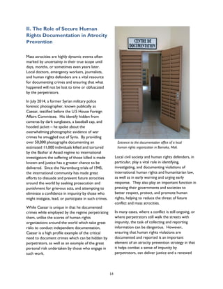II. The Role of Secure Human
Rights Documentation in Atrocity
Prevention
Mass atrocities are highly dynamic events often
marked by uncertainty in their true scope until
days, months, or sometimes even years later.
Local doctors, emergency workers, journalists,
and human rights defenders are a vital resource
for documenting crimes and ensuring that what
happened will not be lost to time or obfuscated
by the perpetrators.
In July 2014, a former Syrian military police
forensic photographer, known publically as
Caesar, testified before the U.S House Foreign
Affairs Committee. His identify hidden from
cameras by dark sunglasses, a baseball cap, and
hooded jacket – he spoke about the
overwhelming photographic evidence of war
crimes he smuggled out of Syria. By providing
over 50,000 photographs documenting an
estimated 11,000 individuals killed and tortured
by the Bashar al Assad regime to international
investigators the suffering of those killed is made
known and justice has a greater chance to be
delivered. Since the Nuremburg trials of 1945,
the international community has made great
efforts to dissuade and prevent future atrocities
around the world by seeking prosecution and
punishment for grievous acts, and attempting to
eliminate a confidence in impunity by those who
might instigate, lead, or participate in such crimes.
While Caesar is unique in that he documented
crimes while employed by the regime perpetrating
them, unlike the scores of human rights
organizations around the world which take great
risks to conduct independent documentation,
Caesar is a high profile example of the critical
need to document crimes which can be hidden by
perpetrators, as well as an example of the great
personal risk undertaken by those who engage in
such work.
Local civil society and human rights defenders, in
particular, play a vital role in identifying,
investigating, and documenting violations of
international human rights and humanitarian law,
as well as in early warning and urging early
response. They also play an important function in
pressing their governments and societies to
better respect, protect, and promote human
rights, helping to reduce the threat of future
conflict and mass atrocities.
In many cases, where a conflict is still ongoing, or
where perpetrators still walk the streets with
impunity, the task of collecting and reporting
information can be dangerous. However,
ensuring that human rights violations are
documented and reported is an important
element of an atrocity prevention strategy in that
it helps combat a sense of impunity by
perpetrators, can deliver justice and a renewed
Entrance to the documentation office of a local
human rights organization in Bamako, Mali.
14
 