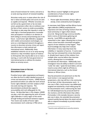 sense of social inclusion for victims, and serve as
an early warning network of renewed instability.
Atrocities rarely occur in states where the rule of
law is robust and both police and courts are seen
as capable and impartial. Whether atrocities are
carried out by a government or by non-state
actors, perpetrators often rely on confusion over
the facts of their actions to evade accountability.
The desire to take away that impunity in order to
make high or low-level perpetrators reconsider
their participation in violence is an element of
both ending an atrocity and preventing acts in the
future. Local human right defenders, equipped
with mobile communications technologies, can
serve as a vital dispersed network throughout a
country to document atrocity crimes and report
that information to both national and
international actors. Additionally, these
established networks can act as an early warning
network to relay immediate reports of violence
to third parties who may be able to act to raise a
warning, or work with the host government or
international parties to address the situation
before an atrocity occurs.
CONSIDERATIONS OF SECURE
DOCUMENTATION
Frontline human rights organizations and lawyers
are often the first to collect detailed accounts of
crimes and testimonies of victims. USAID Mission
personnel and others can utilize the work of local
human rights defenders and their analysis to feed
into early warning and response. The
documentation produced also supports
accountability and truth telling goals for the
future. Ad described later in this chapter, USAID
can play a vital role supporting the work of human
rights defenders in every region of the world
through funding and technical assistance support.
Two recent case studies of human rights
documentation work underway in Mali and an
East African country6 highlight on-the-ground
considerations of secure human rights
documentation work:
1. Human rights documentation, during or after an
atrocity, is best conducted by local investigators.
In interviews, both Malian and East African human
rights defenders (HRDs) emphasized the
importance and value of having monitors from the
local community or region where abuses
occurred. Being local brings numerous benefits
both in terms of information gathering and
security. Local HRDs are generally well-
networked in their region, allowing them to know
where crimes have been committed and gather
reports of new violations as they happen. Their
local knowledge also helps them evaluate
information. In many cases they know the
reliability or reputation of sources. In some cases
they may have witnessed the crimes themselves
or already heard reports of the violation from
multiple other sources before they interview
victims, allowing them to immediately
corroborate the information. Additionally, local
investigators have the ability to blend in and work
“under the radar,” speak the local dialect, and can
travel to areas which might be off limits to
international observers, such as the United
Nations or African Union.
Security precautions are paramount so that the
local monitor is not exposed and that
perpetrators, who may still live in the community,
do not learn of their documentation work. In
one case in Mali, a local monitor was deliberately
targeted and attacked by a local militia group for
his documentation work, underscoring the need
for well-developed security protocols both for
the monitors, and the information they collect.
Fortunately, in this example, because a security
plan was in place, the extended documentation
network quickly learned about the attack and was
able to respond immediately to provide medical
assistance.
6
Country name withheld due to security concerns.
15
 