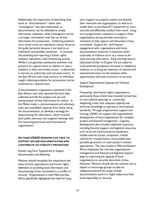 Additionally, the importance of describing their
work as “documentation” rather than
“investigation” was also emphasized, as
documentation can be defended as simple
information collection, while investigation carries
a stronger connotation with the use of that
information for prosecution. Collecting evidence
of an actual crime can represent a direct threat to
the guilty person(s) because it can lead to an
indictment and possible conviction. In contrast,
documenting and reporting a human rights
violation represents a less threatening activity.
While it can generate unwelcome attention and
pressure on a government to address or stop a
violation, it does not involve courts – a distinction
is not lost on authorities and non-state actors. In
the East African case study country, an individual
caught collecting evidence for prosecution can be
sentenced at a special court.
A documentation organization examined in the
East African case only reported the facts they
collected and left the analysis and use and
interpretation of that information for others. In
the Malian study, a communications and advocacy
team was assembled, separate from those doing
the documentation, to develop a strategy for
disseminating the information, which involved
both public advocacy and targeted meetings with
the national government and international
organizations.
ACTIONS USAID MISSIONS CAN TAKE TO
SUPPORT SECURE DOCUMENTATION AND
CONTRIBUTE TO ATROCITY PREVENTION
Provide Long-Term Targeted Aid to Support
Documentation and Reporting
Missions should recognize the importance and
value of local organizations and human rights
defenders in providing local information and
documenting crimes committed in a conflict or
atrocity. Organizations in both Mali and East
Africa specifically highlighted the need for long-
term support to properly sustain and develop
their networks and organizations, as well as to
enable them to purchase ICT equipment to more
securely and efficiently conduct their work. Long-
term programmatic assistance to support these
organizations during and after atrocities is
necessary to fully capture and document crimes
committed. Support for, and frequent
engagement with, organizations with local
documentation networks is important when
outbreaks of violence occur as a resource for
early warning information. Early warning reports
(discussed further in Chapter IV) are useful to
track potential precipitous increases in retaliatory
violence, or to bring the attention of national and
international actors to the situation while
opportunities still exist to prevent an atrocity.
Support Organizational Capacity and Technical
Development
Frequently, local human rights organizations,
particularly those which have recently formed due
to new political openings or, conversely,
deepening crises, lack adequate capacity and
technical knowledge to operate at international
standards. Through programmatic support and
training, USAID can support the organizational
development of local organizations for complex
project and financial management. Capacity
development also includes additional resources,
including financial support and logistical resources
such as secure communications equipment,
mobile internet access, computers, rented
vehicles for transportation, and possibly even
portable generators or solar panels if context
appropriate. The case studies in Mali and Eastern
Africa emphasize the role that organizational
management and financial and logistical support
plays in improving the capacity of local
organizations to securely document crimes.
However, Missions should also be cautious not to
expect or encourage groups to take on
obligations beyond the scope of their
documentation work if it might undermine their
local impartiality or security.
18
 
