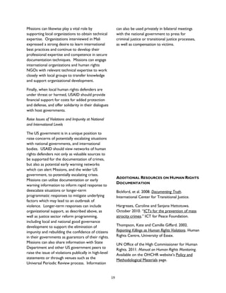 Missions can likewise play a vital role by
supporting local organizations to obtain technical
expertise. Organizations interviewed in Mali
expressed a strong desire to learn international
best practices and continue to develop their
professional expertise and competence in secure
documentation techniques. Missions can engage
international organizations and human rights
NGOs with relevant technical expertise to work
closely with local groups to transfer knowledge
and support organizational development.
Finally, when local human rights defenders are
under threat or harmed, USAID should provide
financial support for costs for added protection
and defense, and offer solidarity in their dialogues
with host governments.
Raise Issues of Violations and Impunity at National
and International Levels
The US government is in a unique position to
raise concerns of potentially escalating situations
with national governments, and international
bodies. USAID should view networks of human
rights defenders not only as valuable sources to
be supported for the documentation of crimes,
but also as potential early warning networks
which can alert Missions, and the wider US
government, to potentially escalating crises.
Missions can utilize documentation or early
warning information to inform rapid response to
deescalate situations or longer-term
programmatic responses to mitigate underlying
factors which may lead to an outbreak of
violence. Longer-term responses can include
organizational support, as described above, as
well as justice sector reform programming,
including local and national good governance
development to support the elimination of
impunity and rebuilding the confidence of citizens
in their governments as guarantors of their rights.
Missions can also share information with State
Department and other US government peers to
raise the issue of violations publically in high-level
statements or through venues such as the
Universal Periodic Review process. Information
can also be used privately in bilateral meetings
with the national government to press for
criminal justice or transitional justice processes,
as well as compensation to victims.
ADDITIONAL RESOURCES ON HUMAN RIGHTS
DOCUMENTATION
Bickford, et al. 2008. Documenting Truth.
International Center for Transitional Justice.
Hargreaes, Caroline and Sanjana Hattotuwa.
October 2010. “ICTs for the prevention of mass
atrocity crimes.” ICT for Peace Foundation.
Thompson, Kate and Camille Giffard. 2002.
Reporting Killings as Human Rights Violations. Human
Rights Centre, University of Essex.
UN Office of the High Commissioner for Human
Rights. 2011. Manual on Human Rights Monitoring.
Available on the OHCHR website’s Policy and
Methodological Materials page.
19
 