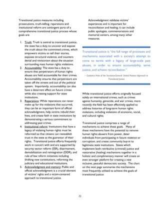 Transitional justice measures including
prosecutions, truth-telling, reparations and
institutional reform are contingent parts of a
comprehensive transitional justice process whose
goals are:
1. Truth: Truth is central to transitional justice;
the state has a duty to uncover and expose
the truth about the committed crimes, which
empowers victims to tell their stories,
exposes structural violence, and counters
denial and revisionism about the situation
surrounding mass human rights violations.
2. Accountability: The state has a duty to
ensure that perpetrators of human rights
abuses are held accountable for their crimes.
Accountability ensures that perpetrators are
taken off the streets and out of the political
system. Importantly, accountability can also
have a deterrent effect on future crimes
while also creating support for state
institutions.
3. Reparations: While reparations can never
make up for the violations that occurred,
they can be an important form of official
acknowledgment, help victims rebuild their
lives, and create faith in state institutions by
demonstrating a serious commitment to
addressing past crimes.
4. Institutional reform: Institutions that have a
legacy of violating human rights must be
reformed so that citizens can reestablish
trust in the state as the guarantor of their
rights. Transitional justice efforts frequently
work in concert with and are supported by
security sector reform (SSR), disarmament,
demobilization and reintegration (DDR), and
rule of law reform initiatives including
drafting new constitutions, reforming the
judiciary and educational institutions.
5. Acknowledgment and memory: Public and
official acknowledgment is a crucial element
of victims’ rights and a victim-centered
approach to transitional justice.
Acknowledgment validates victims’
experiences and is important for
reconciliation and healing; it can include
public apologies, commemorations and
memorial centers, among many other
measures.
While transitional justice efforts originally focused
solely on international crimes, such as crimes
against humanity, genocide, and war crimes, more
recently the field has been effectively applied to
address histories of long-term human rights
violations, including violations of economic, social,
and cultural rights.
Transitional justice comprises a range of
mechanisms to achieve these goals. Many of
these mechanisms have the potential to remove
human rights abusers from power, deter
individuals from participating in future violence or
corruption, and create community buy-in to
legitimate state institutions. States which
implement both retributive (criminal) justice and
restorative (healing) mechanisms together in a
holistic and complimentary manner will create an
even stronger platform for creating a new
inclusive, peaceful democratic society. The chart
on the next page summaries the mechanisms
most frequently utilized to achieve the goals of
transitional justice:
Transitional justice is “the full range of processes and
mechanisms associated with a society’s attempt to
come to terms with a legacy of large-scale past
abuses, in order to ensure accountability, serve
justice, and achieve reconciliation.”
– Guidance Note of the Secretary-General: United Nations Approach to
Transitional Justice
21
 