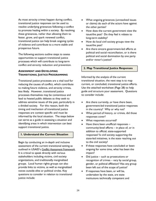 As most atrocity crimes happen during conflict,
transitional justice responses can be used to
resolve underlying grievances following a conflict
to promote healing within a society. By resolving
these grievances, rather than allowing them to
fester, grow, and spark renewed conflict,
transitional justice can help break ongoing cycles
of violence and contribute to a more stable and
prosperous future.
The following sections outline steps to assess
opportunities to support transitional justice
processes which will contribute to long-term
conflict and atrocity reduction and prevention.
ASSESSMENT AND DEVELOPING
TRANSITIONAL JUSTICE PROGRAMMING
Transitional justice processes are a vital tool for
reducing the causes of conflict, which contribute
to making future violence, and atrocity crimes,
less likely. However, transitional justice
processes themselves may be contentious and
lead to heated public debates as they seek to
address sensitive issues of the past, particularly in
a divided society. For this reason, both the
timing and mechanism of transitional justice
responses are context specific and must be
informed by the local situation. The steps below
can serve as a guide in assessing a situation and
identifying areas in which intervention can best
support transitional justice.
Begin by conducting an in-depth and inclusive
assessment of the current transitional setting as
outlined in USAID’s Conflict Assessment Framework.
It is critical to speak directly with various
stakeholders including victims, civil society
organizations, and traditionally marginalized
groups. Local human rights groups can also
provide links to victims, as well as marginalized
voices outside elite or political circles. Key
questions to consider in relation to transitional
justice include:
• What ongoing grievances (unresolved issues
or claims) do each of the actors have against
the other parties?
• How does the current government view the
issue/the past? Do they feel it relates to
long-term stability?
• How do local civil society groups view the
issue/the past?
• Are there sincere government-led efforts at
political and social reconciliation, or is there
political and social domination by one party
and/or victor’s justice?
Informed by the analysis of the current
transitional situation, the next step is to map
current, or concluded, transitional justice efforts.
Use the attached worksheet (Page 28) to help
guide and structure your assessment. Questions
to consider include:
• Are there currently, or have there been,
government-led transitional justice responses
in the country? Why or why not?
• What period of history, or crimes, did those
responses cover?
• What responses occurred?
• Have there been unofficial responses –
community-level efforts – in place of, or in
addition to official, state-supported
responses? Is civil society supporting the
state-led initiatives, is the state reaching out
to the civil society?
• If these responses have concluded or been
ongoing for some time, what has been the
impact?
• Did justice – such as prosecutions or
recognition of crimes – vary by social group,
gender, or political affiliation? Has any group
been left out of the scope of justice?
• If responses have been, or will be,
undertaken by the state, are state
institutions technically competent and
1. Understand the Current Situation
2. Map Transitional Justice Responses
24
 