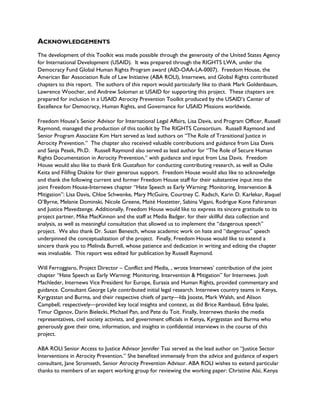 ACKNOWLEDGEMENTS
The development of this Toolkit was made possible through the generosity of the United States Agency
for International Development (USAID). It was prepared through the RIGHTS LWA, under the
Democracy Fund Global Human Rights Program award (AID-OAA-LA-0007). Freedom House, the
American Bar Association Rule of Law Initiative (ABA ROLI), Internews, and Global Rights contributed
chapters to this report. The authors of this report would particularly like to thank Mark Goldenbaum,
Lawrence Woocher, and Andrew Soloman at USAID for supporting this project. These chapters are
prepared for inclusion in a USAID Atrocity Prevention Toolkit produced by the USAID’s Center of
Excellence for Democracy, Human Rights, and Governance for USAID Missions worldwide.
Freedom House’s Senior Advisor for International Legal Affairs, Lisa Davis, and Program Officer, Russell
Raymond, managed the production of this toolkit by The RIGHTS Consortium. Russell Raymond and
Senior Program Associate Kim Hart served as lead authors on “The Role of Transitional Justice in
Atrocity Prevention.” The chapter also received valuable contributions and guidance from Lisa Davis
and Sanja Pesek, Ph.D. Russell Raymond also served as lead author for “The Role of Secure Human
Rights Documentation in Atrocity Prevention,” with guidance and input from Lisa Davis. Freedom
House would also like to thank Erik Gustafson for conducting contributing research, as well as Oulie
Keita and Filifing Diakite for their generous support. Freedom House would also like to acknowledge
and thank the following current and former Freedom House staff for their substantive input into the
joint Freedom House-Internews chapter “Hate Speech as Early Warning: Monitoring, Intervention &
Mitigation”: Lisa Davis, Chloe Schwenke, Mary McGuire, Courtney C. Radsch, Karin D. Karlekar, Raquel
O’Byrne, Melanie Dominski, Nicole Greene, Maité Hostetter, Sabina Vigani, Rodrigue Kone Fahiraman
and Justice Mavedzenge. Additionally, Freedom House would like to express its sincere gratitude to its
project partner, Mike MacKinnon and the staff at Media Badger, for their skillful data collection and
analysis, as well as meaningful consultation that allowed us to implement the “dangerous speech”
project. We also thank Dr. Susan Benesch, whose academic work on hate and “dangerous” speech
underpinned the conceptualization of the project. Finally, Freedom House would like to extend a
sincere thank you to Melinda Burrell, whose patience and dedication in writing and editing the chapter
was invaluable. This report was edited for publication by Russell Raymond.
Will Ferroggiaro, Project Director – Conflict and Media, , wrote Internews’ contribution of the joint
chapter “Hate Speech as Early Warning: Monitoring, Intervention & Mitigation” for Internews. Josh
Machleder, Internews Vice President for Europe, Eurasia and Human Rights, provided commentary and
guidance. Consultant George Lyle contributed initial legal research. Internews country teams in Kenya,
Kyrgyzstan and Burma, and their respective chiefs of party—Ida Jooste, Mark Walsh, and Alison
Campbell, respectively—provided key local insights and context, as did Brice Rambaud, Edna Ipalei,
Timur Oganov, Darin Bielecki, Michael Pan, and Pete du Toit. Finally, Internews thanks the media
representatives, civil society activists, and government officials in Kenya, Kyrgyzstan and Burma who
generously gave their time, information, and insights in confidential interviews in the course of this
project.
ABA ROLI Senior Access to Justice Advisor Jennifer Tsai served as the lead author on “Justice Sector
Interventions in Atrocity Prevention.” She benefited immensely from the advice and guidance of expert
consultant, Jane Stromseth, Senior Atrocity Prevention Advisor. ABA ROLI wishes to extend particular
thanks to members of an expert working group for reviewing the working paper: Christine Alai, Kenya
 