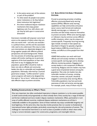 Building Constructively on What’s There
One very important, but often overlooked imperative in dispute resolution is, to the extent possible,
to build constructively and progressively on what’s already there. Every society has a range of informal
and formal, traditional and more modern dispute resolution mechanisms. Often, particularly in rural
areas of conflict-affected countries, traditional dispute settlement mechanisms are all that is
realistically available to the population. Some of these methods may enjoy considerable longevity and
local legitimacy. At the same time, they may also involve practices that run counter to fundamental
international human rights principles, particularly concerning the role and protection of women. The
challenge for international interveners is to work as best as possible to build on what’s there while
trying to nurture domestic support for constructive, progressive, and meaningful reforms.
• Is the justice sector part of the solution
or part of the problem?
• To what extent do people trust justice
sector institutions or do they believe
these institutions lack legitimacy?
• Are there traditional dispute resolution
mechanisms that enjoy greater
legitimacy and, if so, with whom, and
can they be built upon in constructive
directions?
Interveners inevitably will empower some local
actors at the expense of others when they act;
who one works with – and who one excludes -
is a political choice, and this and the associated
risks need to be understood. One way to make
sure interventions are objectively designed is to
bring together people with different political
perspectives and social backgrounds. Indeed,
the very process of conducting a governance
analysis will involve reaching out to particular
segments of the local population to hear what
they have to say. In engaging the local
population, special effort should be made to
listen not only to officials and community
leaders but also to vulnerable and marginalized
populations. Ultimately, informed by a nuanced
governance analysis, “conflict-sensitive” justice
sector programs will need to be designed that
first seek to “do no harm,” while also aiming to
take effective steps to prevent atrocities.
2.2 BUILD EFFECTIVE EARLY WARNING
SYSTEMS
Crucial to preventing atrocities is building
effective community-based early warning
systems (EWSs). Effective early warning
capabilities can help communities and justice
sector actors, both formal and traditional,
identify warning signs, or indicators, of
atrocities and take timely measures themselves
to prevent atrocities. While some warning signs
or indicators may be common across different
conflict situations, others may be unique and
context-specific. Frequently recurring warning
signs include: increases in hate speech (as
described in Chapter I); episodes of gender-
based violence (GBV) by armed forces or
militias; and efforts to drive people from their
homes.
USAID field workers can work with local
officials and civil society members to identify
context-specific warning signs and to develop
effective monitoring systems. Engaging civil
society leaders is one component of effective
monitoring. Religious and civic leaders may have
a good sense of potential tensions among the
population. Not only civic leaders but also
vulnerable members of society, including
minorities, women, and youth, should be
engaged in community early warning efforts.
Vulnerable populations may have particular
awareness of risks and atrocity warning signs.
For example, youth, many of whom may be
31
 