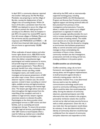 In April 2013, a community observer reported
that another rebel group, the Mai Mai Raiya
Mutoboki, was preparing to raid the village of
Borobo, causing the displacement of local
villagers into surrounding forests. Within 24
hours of the alert, a protection team from the
FARDC was deployed to secure the village and
was able to prevent the rebel group from
carrying out its offensive. Since its inception in
July 2012, the system has received 872 reports
from 60 remote villages in Walikale, Masisi and
Fizi territories and has coordinated 204
responses with MONUSCO and FARDC — 38
of which have thwarted rebel attacks on villages
that are home to approximately 150,000
people.
When outbreaks of sexual violence and other
human rights abuses occur, ABA ROLI works
with local and international NGOs to run legal
clinics that deliver comprehensive legal,
psychological and medical assistance to victims,
and provide long-term assistance in securing
justice against perpetrators. These efforts in
particular benefit from other initiatives in DRC
that facilitate remote case filing, mobile
investigation teams, and mobile courts to
investigate and prosecute perpetrators of GBV
and other major crimes. Once a community
observer reports a relevant case, the central
operator, trained in basic counseling on victims’
rights, available services and legal procedures,
contacts a lawyer working at the nearest legal
clinic. The lawyers give legal advice and assist a
client throughout the legal process from the
initial filing of the complaint until trial. In
addition to legal services, lawyers organize
awareness sessions to educate the public.
Psychologists at the clinics provide critical
psychological services to GBV victims and their
families, such as counseling and social
reintegration therapy. To ensure the provision
of holistic legal aid services, psychologists also
refer GBV victims to local hospitals when a
need for follow-up medical care is identified.
Police and prosecutors investigate cases
referred by the EWS, with an internationally-
supported working group, including
international NGOs, the UN Development
Program and Avocats Sans Frontiere, providing
logistical support and sharing technical skills and
best practices from previous crimes
investigations and prosecutions. If security
allows, a mobile court session to try alleged
perpetrators is organized. A media and
outreach campaign typically precedes the court
trial to increase awareness of legal protections
and the means of seeking redress. The mobile
court sessions are an important fight against
impunity. Measures like this directed at changing
an environment that facilitates perpetrators’
ability to commit atrocities send a powerful
message to those contemplating the
commission of future crimes. Likewise,
community members see that investigations,
prosecutions and trials are being carried out,
creating confidence in the justice system.
Conflict-sensitive use of technology
Conflict sensitivity, using a do no harm
framework, was integrated into the program
startup phase, and throughout implementation,
to build precautions against directly or
indirectly creating greater risks for the
communities involved. First, it was determined
that any need to test the viability of
communications technology would come
second to community well-being and that no
efforts would be taken that would jeopardize
safety. During the selection of community
observers, potential participants were fully
informed of the risks involved in the program,
particularly retribution attacks that could be
carried out by rebel and state security forces as
well as civilian perpetrators. Given this risk, it
was made clear that participation would always
be voluntary. It was also determined that the
identity of community observers would be kept
confidential from the network of community
and police observers and responders to limit
34
 