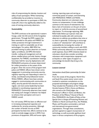 risks of compromising the identity, location and
safety of each participant. While maintaining
confidentiality has provided an incentive to
community observers to participate in EWS, the
trade-off is that it has significantly added to the
costs of training community observers.
Sustainability
The EWS continues to be operational in eastern
Congo, under the full control of the Congolese
government. Through the EWS, support has
been extended to the police and FARDC for
civilian protection through investments in
training as a path to sustainable use of new
technologies. For police, ABA ROLI has
provided training to police observers on human
rights, surveillance, and SMS information
transfer, coding and management and cell
phone, satellite phone and solar battery charger
equipment. For FARDC, coordination meetings
have been held for security deployments with
MONUSCO and points of contact determined
for civilian protection at the outset of the
program. Over the course of the program both
police and FARDC officers have shown active
engagement in promoting community security,
regularly reporting and responding to cases in a
timely, coordinated and professional manner.
Within FARDC, officers have been actively
engaged in communicating with communities on
safety, security patrols have become more
regular, and more active leadership has been
exhibited in coordinating responses with
MONUSCO. Community observers have noted
that seeing such changes in behavior has helped
to enhance their perception and trust in
FARDC overall.
For civil society, EWS has been an effective tool
in increasing existing local capacities and
resiliencies for atrocity prevention. Although
the number of female recruits as EWS
participants has been low, efforts continue to be
made to actively engage women in EWS, from
provisions of equipment, SMS and human rights
training, reporting cases and serving as
community points of contact, and interacting
with MONUSCO, FARDC and NGOs.
Community observers are volunteers who
receive no compensation. A main challenge,
common to the nature of volunteerism, has
been a lack of motivation on the part of some
to report or verify the accuracy of second-hand
information. To encourage reporting, ABA
ROLI holds follow-up in-person visits and
individual bi-weekly calls with community
observers to address any problems that arise or
to check in generally. Continuing to encourage
a culture of “volunteerism” will contribute to
sustainability by increasing the number of
community members willing to work with EWS.
While community observers are reimbursed for
small expenses, future EWS initiatives based on
volunteers should also consider providing
volunteers with transportation equipment such
as bicycles or other types of support to
acknowledge the benefit they bring to the
community.
Lessons Learned
Interventions should foster partnerships for better
results.
From the outset of the program, North Kivu
and South Kivu justice sector actors were
involved in extensive consultations on the
proposed technologies and program design.
They included the Presidents of the Tribunal de
Grande Instance (TGI) in Goma and Bukavu,
who served as the Chief Judges, the
Prosecutor’s offices in Goma and Bukavu, the
President of the Military Tribunal of North
Kivu, MONUSCO, the Chiefs of Police of the
Special Unit in charge of Protecting Women and
Children in North and South Kivu, the Walikale,
Masisi, and Fizi police commanders, and local
and international non-governmental
organizations. Through these consultations,
partners agreed to support incorporation of
technology, as well as provide significant local
input in various components of the program,
35
 