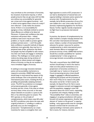 may contribute to the commission of atrocities,
but situations of pervasive impunity, in which
people presume they can get away with horrible
acts without any accountability for genocide,
war crimes and crimes against humanity – and
in which norms against these crimes are rarely if
ever enforced – surely makes the situation
worse. If there is no accountability for
egregious crimes, individuals inclined to commit
these offenses are unlikely to be deterred.
Moreover, if citizens lack confidence that state
institutions will protect them – indeed
predatory state actors may be part of the
problem, or may be unable to protect against
predatory private actors — and if the public
lacks confidence in peaceful methods of dispute
settlement more generally, they may live in a
perpetual state of fear, grievances may fester
and people may feel compelled to take matters
into their own hands and engage in retributive
violence. The challenge is to break cycles of
violence by taking steps during windows of
opportunity to reduce tension and mitigate
drivers of atrocity, so they do not escalate to
more immediate triggers of atrocity.
In seeking to encourage innovative domestic
justice and accountability mechanisms to
respond to atrocities, USAID field workers
should keep in mind several key aspects of the
justice landscape. One is the potential role of
international justice actors, including the ICC, in
prodding and potentially catalyzing domestic
action. The ICC has jurisdiction to investigate
and prosecute genocide, crimes against
humanity and war crimes, if the state on whose
territory these crimes occurred, or the state
whose nationals are accused, is a party to the
ICC or has otherwise given its consent. The
ICC operates on the principle of
complementarity, which means cases fall under
the ICC’s jurisdiction only where the state with
original jurisdiction is “unwilling or unable to
genuinely carry out the investigation or
prosecution.” Complementarity can create
incentives for states to strengthen their own
legal capacities to avoid an ICC prosecution. It
can lead to development of national laws and
capacity building in domestic justice systems for
atrocity trials. Complementarity has, for
example, led to British prosecution of one of its
own soldiers for a war crime under the U.K.’s
domestic implementing legislation for the Rome
Statute. Further, Uganda recently empowered
its High Court to prosecute international
crimes.
In practice, the dynamic of complementarity has
often involved a complex interplay between the
ICC and other international and domestic
actors. Indeed, a number of international NGOs
advocate for greater resources for positive
complementarity in which international actors
assist domestic efforts to investigate and
prosecute atrocity crimes. USAID field workers
should thus consider possibilities for “positive
complementarity” in their programs to
encourage domestic accountability proceedings.
That said, a second factor that USAID field
workers should keep in mind is the need to
make sure that judicial mechanisms to try
perpetrators of atrocities contribute in a
meaningful way to “justice on the ground.”
Courts prosecuting atrocity crimes should
engage in outreach to affected populations
explaining the purpose and the processes of
their work if they are to reassure the public
that justice can be fair. In Sierra Leone, for
example, the Special Court for Sierra Leone
engaged in extensive outreach and engagement
with the population, engaging in town hall
discussions about the court’s work, responding
to questions and critiques, helping to build
“Accountability Now” clubs at universities, and
engaging in on-going consultations with justice-
focused civil society organizations. Another key
element of “justice on the ground” is capacity-
building: many opportunities exist for synergies
between criminal trials for atrocities and
capacity-building in domestic justice systems. In
Sierra Leone, for instance, domestic
38
 