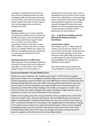 Democratic Republic of Congo: Mobile Courts
Mobile courts were introduced in the Congolese justice system in 1979. While the Congolese
government has fallen short in its obligation to facilitate mobile courts, the international community
has been organizing the majority of mobile courts since 2004. Because women and children have been
disproportionately affected by the armed conflict, international efforts have focused on improving
access to justice for women and children and prosecuting GBV crimes. Witness protection is an
important part of these efforts. Major challenges of the mobile court program are similar to the
barriers that affect the broader Congolese justice system, including poor legal awareness, a lack of
reparations for victims, and a lack of enforcement of court decisions.
Mobile courts are playing a key role in trying international crimes in complementarity with the ICC.
They have resulted in over a thousand convictions for rape since 2008. Of these convictions, the
highest commanding officer, Lieutenant Colonel Kibibi, was tried and convicted for rape in February
2011, in connection with New Year’s Day attacks in Fizi, alongside eight of his subordinates, resulting
in 10 to 20 year prison sentences. As a result of international support, military courts are gradually
consolidating a body of case law in the field of international criminal justice that has been mainly
developed during mobile court trials. A large corps of judges and lawyers are becoming national
experts on application of the Rome Statute and national legal standards.
investigators working with the Special Court
were trained in witness-protection and other
investigatory skills, and they have continued to
use those skills in the country’s domestic justice
system. Initiatives like these can help to leave a
more enduring legacy when atrocity trials
complete their work.
Mobile Courts
Deploying mobile courts to areas marked by
such atrocities, including remote areas that may
be difficult to access, can be an important part
of an atrocity prevention strategy. A mobile
court is a formal court that conducts
proceedings in locations other than its home
office, usually in remote areas where no justice
services are available. Mobile court systems are
effective in strengthening domestic capacities to
try and prosecute international crimes in
conflict settings.
Specialized Assistance to GBV Victims
Improving justice and accountability mechanisms
not only for atrocity crimes but for all forms of
criminality is a critical need in many conflict-
affected societies. In many countries, an
overburdened criminal justice system, with no
specialized services for women victims, prevent
women from seeking help or accessing the legal
system. Interventions should take an integrated
and comprehensive approach to preventing
atrocities, bringing the formal justice sector
together with community-based organizations
to ensure provision of judicial, medical,
psychosocial and other assistance.
2.4.1 CASE STUDY: CRIMINAL JUSTICE
REFORM AND PROSECUTIONS IN
GUATEMALA
Criminal justice reforms
Since ending a civil war in 1996, Guatemala
remains a country with two realities. It is a
country with one of the best constitutions and
laws in the world, including a new Criminal
Procedure Code (CPP), while at the same time
its judicial system has been allowed to decay,
becoming afflicted with incompetence,
inefficiency and corruption.
Over the last fifteen years, Congress has
enacted significant criminal justice reforms.
39
 
