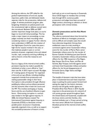Among the reforms, the CPP called for the
gradual implementation of oral and, equally
important, public trials, and delineated clearly
separate roles for the prosecution, defense and
judges. A witness protection program, plea-
bargaining, limitations on judicial powers and
the constitutional right to defense counsel were
also introduced. Between 2006 and 2007
another important change took place, as courts
began to record all trial proceedings. This has
made a major impact on proceedings, as now
judges routinely use these recordings when
considering matters on appeal. Further reforms
were undertaken in 2009 with the creation of
the High-Impact Courts for cases that pose a
high-risk for anyone involved in the case, or
that implicate people in past or current
positions of power, organized crime and related
murder, rape, conspiracy and drug trafficking, as
well as historic crimes like massacres and
genocide.
Due to a legacy of the internal armed conflict,
persistent impunity has made it possible for
individuals to bribe a court official to “lose”
their case file. A 2012 report accused 18 judges
of “creating spaces of impunity” for organized
crime and corrupt officials, including shielding
suspected criminals from prosecution and
making questionable rulings in their favor.
Corruption is also prevalent through influence
peddling by military and ex-military personnel
and the economic elite in both the courts and
the MP. This involves exchanging or buying
favors and the use of political influence to gain
favors. Overcoming corruption is a serious
step needed in the fight against impunity. In
2006, the United Nations created The
International Commission against Impunity in
Guatemala (CICIG) to dismantle criminal
parallel power structures in Guatemala,
especially organized crime, as well as to support
the successful prosecution of historic crimes,
both with an aim to end impunity in Guatemala.
Since CICIG began its mandate that currently
lasts through 2015, numerous public
prosecutors and judges have been accused of
illegal conduct, amounting to collusion or direct
participation with criminal entities.
Domestic prosecutions and the Rios Montt
genocide trial
The reforms mentioned above have formed the
backbone of efforts to investigate, prosecute
and try difficult and complex cases that would
have otherwise languished. Among these
emblematic cases are trials resulting in
convictions against senior Guatemalan military
actors for the murder of Myrna Mack; senior
Guatemalan military actors for the murder of
Roman Catholic Archbishop Juan José Gerardi
Conedera; Guatemalan military and paramilitary
officers for the 1982 massacres in Rio Negro,
Baja Verpaz, Dos Erres, Peten, and Plan de
Sanchez, Baja Verapaz; and trials against senior
and lower-level Guatemalan military and police
officers for the forced disappearances of
Fernando Garcia, Edgar Saenz and Edgar
Fernando Garcia.
The handful of domestic trials that have taken
place in Guatemala have each been important
steps in pushing the justice system forward and
setting the stage for the historic domestic
atrocity trial and guilty verdict against ex-
President Efraín Ríos Montt in 2014. Equally
important is the perseverance of a network of
civil society groups spread throughout Spain,
the United States and Guatemala, coupled with
the brave victims and their families, who
worked tirelessly over a 13-year period to bring
the most senior officials from Guatemala’s
bloodiest period of the internal armed conflict
to justice.
40
 